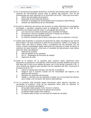 Cap. V – Alcance
157
15. En un proyecto de tecnología alimenticia, el director del proyecto está utilizando un
conjunto de herramientas nuevas para la gestión del proyecto. Una de las
herramientas que está utilizando es un diccionario de la EDT. ¿Para qué sirve esto?
A. Definir las actividades del proyecto
B. Desarrollar el enunciado del alcance
C. Controlar el agregado de funcionalidad extra al producto (Gold Plating)
D. Analizar las expectativas de los interesados
16. Durante la definición del alcance del proyecto se están definiendo los entregables
principales y parciales necesarios para la satisfacción del cliente. Cuál de los
siguientes enunciados describe mejor un entregable del proyecto:
A. Los recursos que utiliza el proyecto para completar el trabajo
B. El producto o servicio tangible creado por el equipo de proyecto
C. El resultado de la fase de planificación
D. Un esfuerzo temporal que se lleva a cabo para crear un producto o servicio
17. Joseph está dirigiendo un proyecto de desarrollo de redes neurológicas que servirá
para predecir con gran exactitud el costo de los proyectos. Joseph y su equipo no
tienen claro cuál será el alcance final y cronograma de ese proyecto. Por tal
motivo, utilizan metodologías ágiles definiendo los requisitos a través de épicas al
comienzo de cada iteración. ¿Cuál sería el resultado de descomponer esas épicas
sobre las redes neurológicas?
A. Historias de usuarios
B. Plan de gestión de los requisitos
C. Q.F.D. - Despliegue de funciones de calidad
D. Ingeniería de valor
18. Usted es el director de un proyecto para construir botes autónomos para
transporte de pasajeros y mercaderías. Está teniendo grandes desafíos para que el
GPS sepa leer lo que ocurre debajo del agua, por lo que decide incorporar a Mr. X
como analista de negocios para ayudarlo con los requisitos del GPS. ¿Cuál será el
principal rol de Mr. X?
A. Liderar al equipo para entregar una solución al problema
B. Asegurar que la solución cumpla con las necesidades del negocio y los
objetivos del proyecto
C. Recopilar los requisitos del proyecto
D. Validar y controlar que los requisitos cumplan con el enunciado del alcance
para mitigar una corrupción del alcance (gold plating)
19. En su proyecto está teniendo largas discusiones sobre algunos requisitos no
funcionales al proyecto. ¿Cuál de los siguientes ítems sería en requisito no
funcional en un proyecto tecnológico?
A. El buscador debe aceptar como mínimo 5 criterios
B. El sistema permitirá aprobar los planes del proyecto
C. El software debe poder emitir gráficos
D. El sistema debe cumplir con las leyes de protección de datos
 