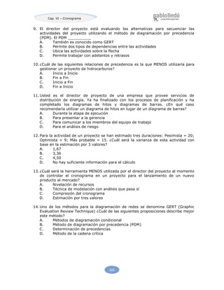 209
Cap. VI – Cronograma
9. El director del proyecto está evaluando las alternativas para secuenciar las
actividades del proyecto utilizando el método de diagramación por precedencia
(PDM). El PDM __________
A. También es conocido como GERT
B. Permite dos tipos de dependencias entre las actividades
C. Ubica las actividades sobre la flecha
D. Permite trabajar con adelantos y retrasos
10. ¿Cuál de las siguientes relaciones de precedencia es la que MENOS utilizaría para
gestionar un proyecto de hidrocarburos?
A. Inicio a Inicio
B. Fin a Fin
C. Inicio a Fin
D. Fin a Inicio
11. Usted es el director de proyecto de una empresa que provee servicios de
distribución de energía. Ya ha finalizado con los procesos de planificación y ha
completado los diagramas de hitos y diagramas de barras. ¿En qué caso
recomendaría utilizar un diagrama de hitos en lugar de un diagrama de barras?
A. Durante la etapa de ejecución
B. Para presentar a la gerencia
C. Para comunicar a los miembros del equipo de trabajo
D. Para el análisis de riesgo
12. Para la actividad de un proyecto se han estimado tres duraciones: Pesimista = 20;
Optimista = 9; Más probable = 15. ¿Cuál será la varianza de esta actividad con
base en la estimación por 3 valores?
A. 1,67
B. 3,36
C. 4,50
D. No hay suficiente información para el cálculo
13. ¿Cuál será la herramienta MENOS utilizada por el director del proyecto al momento
de controlar el cronograma en un proyecto para el lanzamiento de un nuevo
producto al mercado?
A. Nivelación de recursos
B. Técnica de modelación con análisis que pasa sí
C. Compresión del cronograma
D. Estimación por tres valores
14. Uno de los métodos para la diagramación de redes se denomina GERT (Graphic
Evaluation Review Technique) ¿Cuál de las siguientes proposiciones describe mejor
este método?
A. Métodos de diagramación condicional
B. Método de diagramación por precedencia (PDM)
C. Determinación de precedencias
D. Método de la cadena crítica
 