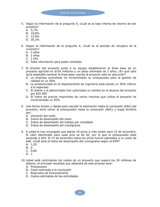 Director de Proyectos
260
5. Según la información de la pregunta 4, ¿Cuál es la tasa interna de retorno de ese
proyecto?
A. 5,7%
B. 10,8%
C. 12,0%
D. 30,3%
6. Según la información de la pregunta 4, ¿Cuál es el período de recupero de la
inversión?
A. 3 años
B. 2 años
C. 1 año
D. Falta información para poder contestar
7. El director del proyecto junto a su equipo establecieron la línea base de un
proyecto agrícola en $105 millones y un plazo estimado de 3 años. ¿En qué caso
sería aceptable cambiar la línea base cuando el proyecto esté en ejecución?
A. La empresa contratista ha incrementado su presupuesto para la gestión de
calidad en un 50%
B. La productividad en el departamento de ingeniería está siendo un 30% inferior
a lo esperado
C. El cliente y el patrocinador han autorizado un cambio en el alcance del proyecto
por $25.000
D. El índice de precios mayoristas de varios insumos que utiliza el proyecto ha
incrementado un 45%
8. Una forma simple y rápida para calcular la estimación hasta la conclusión (EAC) del
proyecto, sería tomar el presupuesto hasta la conclusión (BAC) y luego dividirlo
por:
A. Variación del costo
B. Índice de desempeño del costo
C. Índice de desempeño del trabajo por completar
D. Índice de desempeño del cronograma
9. A usted le han encargado que plante 10 pinos a más tardar para 15 de diciembre.
El valor planificado para cada pino es de $5, por lo que el presupuesto total
asciende a $50. El 15 de diciembre todos los pinos fueron plantados a un costo de
$40. ¿Cuál será el índice de desempeño del cronograma según el EVM?
A. 1,25
B. 0
C. 0,80
D. 1
10. Usted está controlando los costos de un proyecto que supera los 20 millones de
dólares, el principal resultado que obtendrá de este proceso será:
A. Presupuesto
B. Costo estimado a la conclusión
C. Requisitos de financiamiento
D. Costos estimados de las actividades
 