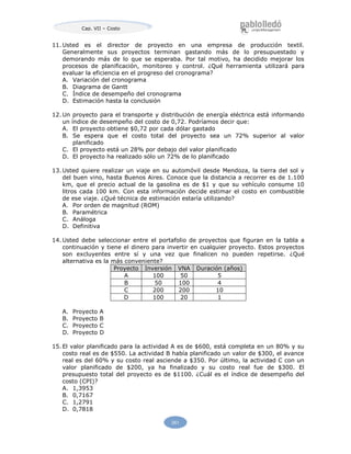261
Cap. VII – Costo
11. Usted es el director de proyecto en una empresa de producción textil.
Generalmente sus proyectos terminan gastando más de lo presupuestado y
demorando más de lo que se esperaba. Por tal motivo, ha decidido mejorar los
procesos de planificación, monitoreo y control. ¿Qué herramienta utilizará para
evaluar la eficiencia en el progreso del cronograma?
A. Variación del cronograma
B. Diagrama de Gantt
C. Índice de desempeño del cronograma
D. Estimación hasta la conclusión
12. Un proyecto para el transporte y distribución de energía eléctrica está informando
un índice de desempeño del costo de 0,72. Podríamos decir que:
A. El proyecto obtiene $0,72 por cada dólar gastado
B. Se espera que el costo total del proyecto sea un 72% superior al valor
planificado
C. El proyecto está un 28% por debajo del valor planificado
D. El proyecto ha realizado sólo un 72% de lo planificado
13. Usted quiere realizar un viaje en su automóvil desde Mendoza, la tierra del sol y
del buen vino, hasta Buenos Aires. Conoce que la distancia a recorrer es de 1.100
km, que el precio actual de la gasolina es de $1 y que su vehículo consume 10
litros cada 100 km. Con esta información decide estimar el costo en combustible
de ese viaje. ¿Qué técnica de estimación estaría utilizando?
A. Por orden de magnitud (ROM)
B. Paramétrica
C. Análoga
D. Definitiva
14. Usted debe seleccionar entre el portafolio de proyectos que figuran en la tabla a
continuación y tiene el dinero para invertir en cualquier proyecto. Estos proyectos
son excluyentes entre sí y una vez que finalicen no pueden repetirse. ¿Qué
alternativa es la más conveniente?
Proyecto Inversión VNA Duración (años)
A 100 50 5
B 50 100 4
C 200 200 10
D 100 20 1
A. Proyecto A
B. Proyecto B
C. Proyecto C
D. Proyecto D
15. El valor planificado para la actividad A es de $600, está completa en un 80% y su
costo real es de $550. La actividad B había planificado un valor de $300, el avance
real es del 60% y su costo real asciende a $350. Por último, la actividad C con un
valor planificado de $200, ya ha finalizado y su costo real fue de $300. El
presupuesto total del proyecto es de $1100. ¿Cuál es el índice de desempeño del
costo (CPI)?
A. 1,3953
B. 0,7167
C. 1,2791
D. 0,7818
 