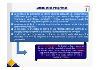 Dirección de Programas
 La dirección de programas se define como la aplicación de conocimientos,
habilidades y principios a un programa para alcanzar los objetivos del
programa y para obtener beneficios y control no disponibles cuando los
componentes del programa se gestionan individualmente.
 Un componente de un programa se refiere a los proyectos y otros programas
dentro de un programa.
 La dirección de proyectos se centra en las interdependencias dentro de un
proyecto a fin de determinar el enfoque optimo para dirigir el proyecto.
 La dirección de programas se centra en las interdependencias entre los
proyectos y el nivel de programa a fin de determinar el enfoque optimo para
gestionarlas.
 