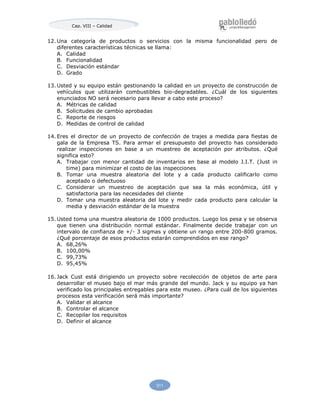 311
Cap. VIII – Calidad
12. Una categoría de productos o servicios con la misma funcionalidad pero de
diferentes características técnicas se llama:
A. Calidad
B. Funcionalidad
C. Desviación estándar
D. Grado
13. Usted y su equipo están gestionando la calidad en un proyecto de construcción de
vehículos que utilizarán combustibles bio-degradables. ¿Cuál de los siguientes
enunciados NO será necesario para llevar a cabo este proceso?
A. Métricas de calidad
B. Solicitudes de cambio aprobadas
C. Reporte de riesgos
D. Medidas de control de calidad
14. Eres el director de un proyecto de confección de trajes a medida para fiestas de
gala de la Empresa TS. Para armar el presupuesto del proyecto has considerado
realizar inspecciones en base a un muestreo de aceptación por atributos. ¿Qué
significa esto?
A. Trabajar con menor cantidad de inventarios en base al modelo J.I.T. (Just in
time) para minimizar el costo de las inspecciones
B. Tomar una muestra aleatoria del lote y a cada producto calificarlo como
aceptado o defectuoso
C. Considerar un muestreo de aceptación que sea la más económica, útil y
satisfactoria para las necesidades del cliente
D. Tomar una muestra aleatoria del lote y medir cada producto para calcular la
media y desviación estándar de la muestra
15. Usted toma una muestra aleatoria de 1000 productos. Luego los pesa y se observa
que tienen una distribución normal estándar. Finalmente decide trabajar con un
intervalo de confianza de +/- 3 sigmas y obtiene un rango entre 200-800 gramos.
¿Qué porcentaje de esos productos estarán comprendidos en ese rango?
A. 68,26%
B. 100,00%
C. 99,73%
D. 95,45%
16. Jack Cust está dirigiendo un proyecto sobre recolección de objetos de arte para
desarrollar el museo bajo el mar más grande del mundo. Jack y su equipo ya han
verificado los principales entregables para este museo. ¿Para cuál de los siguientes
procesos esta verificación será más importante?
A. Validar el alcance
B. Controlar el alcance
C. Recopilar los requisitos
D. Definir el alcance
 