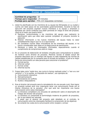 Director de Proyectos
378
Examen 10 – Comunicaciones
Cantidad de preguntas: 20
Tiempo para responder: 24 minutos
Puntaje para aprobar: 75% (15 respuestas correctas)
1. Usted ha planificado con los miembros de su equipo las Olimpiadas en su ciudad y
cuenta con total apoyo de las autoridades gubernamentales. Durante la fase de
ejecución del proyecto ingresan nuevos miembros a su equipo y empiezan a
atravesar por varios conflictos que están poniendo en riesgo el éxito del proyecto.
¿Qué es lo mejor que podría hacer?
A. Mantener comprometidos a los miembros del equipo que realizaron la
planificación para que ellos sean quienes completen el proyecto durante la
ejecución
B. Retener información a los nuevos miembros del equipo hasta no estar
completamente seguro que no va a equivocarse
C. No considerar nuevas ideas innovadoras de los miembros del equipo, si no
fueron consideradas esas ideas en la etapa previa de planificación
D. Mantener a todos los interesados informados, especialmente cuando el
cumplimiento de compromisos está en riesgo
2. En un proyecto de elaboración de teclados virtuales para computadoras te acaban
de nombrar como director de proyecto. Mientras revisas el estado actual del
proyecto descubres que un miembro del equipo no está respetando las normas de
calidad establecidas por la compañía para el armado de teclados. ¿Cuál es la mejor
forma de comunicarte con esta persona para solucionar el problema?
A. Formal escrita
B. Informal verbal
C. Formal verbal
D. Informal escrita
3. Frases tales como "estás loco, eso nunca lo hemos realizado antes" o "eso va a ser
carísimo" o "ni lo sueñes, es imposible de realizar", son ejemplos de:
A. Comunicación interactiva
B. Retroalimentación
C. Generadores de conflicto
D. Ruidos o bloqueadores
4. Eres el director del proyecto para la remodelación de una escuela rural. Para lograr
un proyecto exitoso será muy importante tener una comunicación fluida con el
Cliente (Directora de la escuela). ¿Por qué será tan importante una buena
comunicación entre estos interesados?
A. La Directora completará una encuesta de satisfacción sobre el desempeño del
trabajo del director del proyecto
B. La Directora no comprende la terminología moderna de gestión de proyectos,
por lo que deberá ser educada
C. A pesar que el alcance del proyecto está detallado en el contrato, la
comunicación entre los interesados facilitará la comprensión de los objetivos
D. Se evitarán los ruidos de la comunicación entre receptor y emisor
 