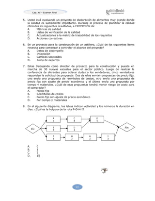 Cap. XV – Examen Final
511
5. Usted está evaluando un proyecto de elaboración de alimentos muy grande donde
la calidad es sumamente importante. Durante el proceso de planificar la calidad
obtendrá los siguientes resultados, a EXCEPCIÓN de:
A. Métricas de calidad
B. Listas de verificación de la calidad
C. Actualizaciones a la matriz de trazabilidad de los requisitos
D. Acciones correctivas
6. En un proyecto para la construcción de un astillero, ¿Cuál de los siguientes ítems
necesita para comenzar a controlar el alcance del proyecto?
A. Datos de desempeño
B. Inspección
C. Cambios solicitados
D. Juicio de expertos
7. Estas trabajando como director de proyecto para la construcción y puesta en
marcha de 30 nuevas escuelas para el sector público. Luego de realizar la
conferencia de oferentes para aclarar dudas a los vendedores, cinco vendedores
responden la solicitud de propuesta. Dos de ellos envían propuestas de precio fijo,
uno envía una propuesta de reembolso de costos, otro envía una propuesta de
precio fijo con ajuste de precio económico y el último envía una propuesta por
tiempo y materiales. ¿Cuál de esas propuestas tendrá menor riesgo de costo para
el comprador?
A. Precio fijo
B. Reembolso de costos
C. Precio fijo con ajuste de precio económico
D. Por tiempo y materiales
8. En el siguiente diagrama, las letras indican actividad y los números la duración en
días. ¿Cuál es la holgura de la ruta F-G-H-I?
A. 0
B. 1
C. 2
D. 15
Ini
Fin
A
3
B
5
F
8
C
8
D
4
G
2
E
5
H
2
I
3
 