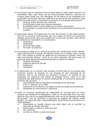 Cap. XV – Examen Final
513
14. Un proyecto para la instalación de torres para cables de electricidad involucra a 75
interesados. Hace unos meses que las comunicaciones internas y externas del
proyecto están siendo muy mal manejadas. Por tal motivo, se ha contratado a un
coordinador del proyecto para que colabore en la solución de este problema. ¿Qué
diferencia existe entre un coordinador de proyecto y un facilitador del proyecto?
A. Ninguna, ambos términos son sinónimos
B. El coordinador puede tomar algunas decisiones
C. El facilitador tiene el mismo poder que el director del proyecto
D. El coordinador no puede tomar decisiones sin la autorización del director del
proyecto
15. Usted debe realizar las estimaciones de costo del proyecto lo más rápido posible.
Para ello le comunica al patrocinador que va a utilizar una técnica de estimación
análoga, poco precisa, pero que cumplirá con la restricción del plazo. Esta técnica
de estimación es equivalente a una estimación:
A. Paramétrica
B. Ascendente
C. De arriba hacia abajo
D. Por orden de magnitud
16. Una empresa trabaja con un enfoque de gestión de la calidad total (TQM). Además,
utiliza sistemas para la gestión de materias primas con un enfoque justo a tiempo
(JIT). Para realizar el control de calidad de sus proyectos la empresa utiliza “las
siete herramientas básicas”. ¿Cuál de los ítems siguientes NO forma parte de
alguna de estas siete herramientas básicas para el control de calidad?
A. Muestreo estadístico
B. Diagrama espina de pescado
C. Histograma
D. Flujograma
17. El patrocinador de un proyecto está buscando el perfil ideal de una persona para
nombrarlo director de proyecto en una empresa de alta tecnología de los
alimentos. Esta es una empresa con estructura funcional y la mayoría de sus
empleados son ingenieros que utilizan un lenguaje técnico. ¿Qué es lo más
importante que debería tener en cuenta el patrocinador al momento de seleccionar
al director del proyecto?
A. Especialización técnica específica en tecnología de los alimentos
B. Si es un ingeniero con un MBA
C. Experiencia en la industria y el negocio de alta tecnología de los alimentos
D. Habilidades de comunicación e integración
18. Usted se encuentra planificando las necesidades de recursos para un nuevo
proyecto que necesitará 46 trabajadores. Cada uno de ellos debe tener muy claro
desde el inicio cuál es su responsabilidad para cada uno de los paquetes de trabajo
del proyecto. Una vez finalizada la estructura de desglose del trabajo, decide
elaborar una matriz de roles y responsabilidades. ¿Qué diferencia existe entre rol y
responsabilidad?
A. Responsable es aquella persona que debe lograr que la actividad se
desarrolle de manera adecuada
B. Responsable se refieren a quién hace qué
C. Son sinónimos
D. Los roles se refieren a quién decide qué
 