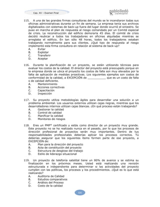Cap. XV – Examen Final
533
115. A una de las grandes firmas consultoras del mundo se le incendiaron todas sus
oficinas administrativas durante un fin de semana. La empresa tenía sus archivos
digitalizados con sistemas de back-up fuera del lugar donde ocurrió el siniestro. Se
puso en marcha el plan de respuesta al riesgo comandado por un Comité especial
de crisis. La reconstrucción del edificio demoraría 45 días. El comité de crisis
decidió reubicar a todos los trabajadores en oficinas alquiladas mientras se
arreglaba el edificio. En tan sólo 48 horas, todos los trabajadores estaban
trabajando normalmente para sus clientes. ¿Qué tipo de respuesta al riesgo
implementó esta firma consultora en relación al sistema de back-up?
A. Evitar
B. Explotar
C. Transferir
D. Aceptar
116. Durante la planificación de un proyecto, se están utilizando técnicas para
evaluar los costos de la calidad. El director del proyecto está preocupado porque en
la empresa donde se ubica el proyecto los costos de falla son muy elevados por la
falta de aplicación de medidas proactivas. Los siguientes ejemplos son costos de
conformidad de la calidad, a EXCEPCIÓN de ___________ que es un costo de falla
o de calidad deficiente.
A. Mantenimiento
B. Acciones correctivas
C. Capacitación
D. Inspección
117. Su proyecto utiliza metodologías ágiles para desarrollar una solución a un
problema ambiental. Los usuarios externos utilizan cajas negras, mientras que los
desarrolladores internos utilizan cajas blancas. ¿En qué proceso están trabajando?
A. Gestionar la calidad
B. Control de calidad
C. Planificar la calidad
D. Monitoreo de riesgos
118. Eres un PMP®
certificado y estás como director de un proyecto muy grande.
Este proyecto no se ha realizado nunca en el pasado, por lo que los procesos de
dirección profesional de proyectos serán muy importantes. Dentro de tus
responsabilidades profesionales deberías aplicar los procesos correctos. Tú
deberías asegurar que los siguientes ítems formen parte de ese proyecto, a
EXCEPCIÓN de:
A. Plan para la dirección del proyecto
B. Acta de constitución del proyecto
C. Estructura de desglose del trabajo
D. Estilo de liderazgo situacional
119. Un proyecto de telefonía satelital tiene un 80% de avance y se estima su
finalización en los próximos meses. Usted está realizando una revisión
estructurada e independiente para determinar si las actividades del proyecto
cumplen con las políticas, los procesos y los procedimientos. ¿Qué es lo que está
realizando?
A. Auditoria de Calidad
B. Estudios comparativos
C. Análisis del Proceso
D. Costo de la calidad
 