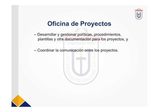 Oficina de Proyectos
– Desarrollar y gestionar políticas, procedimientos,
plantillas y otra documentación para los proyectos, y
– Coordinar la comunicación entre los proyectos.
 