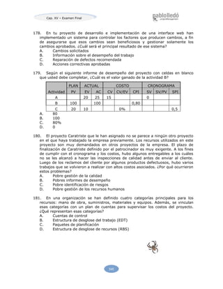 Cap. XV – Examen Final
545
178. En tu proyecto de desarrollo e implementación de una interface web han
implementado un sistema para controlar los factores que producen cambios, a fin
de asegurarse que esos cambios sean beneficiosos y gestionar solamente los
cambios aprobados. ¿Cuál será el principal resultado de ese sistema?
A. Cambios solicitados
B. Información sobre el desempeño del trabajo
C. Reparación de defectos recomendada
D. Acciones correctivas aprobadas
179. Según el siguiente informe de desempeño del proyecto con celdas en blanco
que usted debe completar, ¿Cuál es el valor ganado de la actividad B?
Actividad
PLAN ACTUAL COSTO CRONOGRAMA
PV EV AC CV CV/EV CPI SV SV/PV SPI
A 20 25 15 0
B 100 100 0,80
C 20 10 0% 0,5
A. 80
B. 100
C. 80%
D. 0
180. El proyecto Caratriste que le han asignado no se parece a ningún otro proyecto
en el que haya trabajado la empresa previamente. Los recursos utilizados en este
proyecto son muy demandados en otros proyectos de la empresa. El plazo de
finalización de Caratriste definido por el patrocinador es muy exigente. A los fines
de cumplir con el cronograma y los costos, hubo algunos entregables a los cuáles
no se les alcanzó a hacer las inspecciones de calidad antes de enviar al cliente.
Luego de los reclamos del cliente por algunos productos defectuosos, hubo varios
trabajos que se volvieron a realizar con altos costos asociados. ¿Por qué ocurrieron
estos problemas?
A. Pobre gestión de la calidad
B. Pobres informes de desempeño
C. Pobre identificación de riesgos
D. Pobre gestión de los recursos humanos
181. En una organización se han definido cuatro categorías principales para los
recursos: mano de obra, suministros, materiales y equipos. Además, se vinculan
esas categorías con un plan de cuentas para supervisar los costos del proyecto.
¿Qué representan esas categorías?
A. Cuentas de control
B. Estructura de desglose del trabajo (EDT)
C. Paquetes de planificación
D. Estructura de desglose de recursos (RBS)
 