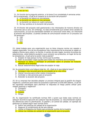 Cap. I – Introducción
5
D. B C D F K L
21. En función de la pregunta anterior, si la tarea D es completada 4 semanas antes
de lo programado. ¿Cuál es el impacto en la duración del proyecto?
A. La duración se reduce en una semana
B. La duración se reduce en tres semanas
C. La duración se reduce en cuatro semanas
D. No hay cambios en la duración del proyecto
22. El director del proyecto está gestionando a los interesados de manera directa con
reuniones cara a cara. Sin embargo, no está considerando que existen otros canales de
comunicación, ya que los interesados también se comunican entre ellos, sin informarle
al director del proyecto. ¿Cuántos canales de comunicación existen en un proyecto con
30 personas?
A. 150
B. 270
C. 444
D. 435
23. Usted trabaja para una organización que no tiene ninguna norma con respeto a
regalos especiales. Uno de los proveedores más importantes de la empresa le regala un
pasaje a Disney para usted y su familia. A cambio de este regalo, durante el proceso de
adquisiciones, usted debería ayudarlo a que compren sus productos, en lugar de los de
la competencia. ¿Cuál sería la acción más prudente?
A. Aceptar el viaje porque no hay norma que lo prohíba
B. Pedir al proveedor viajes iguales para todos los miembros de la empresa
C. Rechazar la oferta y aconsejar al proveedor sobre el proceso de licitación
estándar de la empresa
D. Buscar asesoramiento legal antes de aceptar el viaje
24. Su proyecto tiene una holgura total de -45. ¿Qué es lo que debería hacer?
A. Conseguir más recursos para las actividades de la ruta crítica
B. Liberar recursos para evitar costos innecesarios
C. Contratar a más personas para el proyecto
D. Extender la duración del proyecto
25. En su empresa han decidido adoptar un proceso integral para la gestión de riesgos
negativos y positivos para todos los proyectos superiores a $100.000 dólares. ¿Cuál de
las siguientes estrategias para planificar la respuesta al riesgo podría utilizar para
riesgos positivos y negativos?
A. Compartir
B. Transferir
C. Aceptar
D. Mitigar
26. Su organización ha certificado normas ISO y quiere que todas esas normas se
apliquen durante la ejecución de cualquier tipo de proyectos. La documentación explica
las diferencias entre la planificación, la gestión y el control de calidad. Un ejemplo de
gestionar la calidad según esas normas sería:
A. Definir las prácticas de calidad de la organización
B. Asegurar el cumplimiento de las seis sigmas
C. Utilizar el Diagrama de Pareto para proyectar puntos de la muestra
D. Utilizar las medidas de calidad de la organización para el proyecto
 