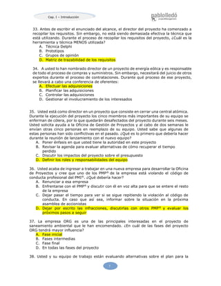 Cap. I – Introducción
7
33. Antes de escribir el enunciado del alcance, el director del proyecto ha comenzado a
recopilar los requisitos. Sin embargo, no está siendo demasiada efectiva la técnica que
está utilizando. Durante el proceso de recopilar los requisitos del proyecto, ¿Cuál es la
herramienta y técnica MENOS utilizada?
A. Técnica Delphi
B. Prototipos
C. Grupos de opinión
D. Matriz de trazabilidad de los requisitos
34. A usted lo han nombrado director de un proyecto de energía eólica y es responsable
de todo el proceso de compras y suministros. Sin embargo, necesitará del juicio de otros
expertos durante el proceso de contrataciones. Durante qué proceso de ese proyecto,
se llevará a cabo una conferencia de oferentes:
A. Efectuar las adquisiciones
B. Planificar las adquisiciones
C. Controlar las adquisiciones
D. Gestionar el involucramiento de los interesados
35. Usted está como director en un proyecto que consiste en cerrar una central atómica.
Durante la ejecución del proyecto los cinco miembros más importantes de su equipo se
enferman de cólera, por lo que quedarán desafectados del proyecto durante seis meses.
Usted solicita ayuda a la Oficina de Gestión de Proyectos y al cabo de dos semanas le
envían otras cinco personas en reemplazo de su equipo. Usted sabe que algunas de
estas personas han sido conflictivas en el pasado. ¿Qué es lo primero que debería hacer
durante la reunión de lanzamiento con el nuevo equipo?
A. Poner énfasis en que usted tiene la autoridad en este proyecto
B. Revisar la agenda para evaluar alternativas de cómo recuperar el tiempo
perdido
C. Discutir los impactos del proyecto sobre el presupuesto
D. Definir los roles y responsabilidades del equipo
36. Usted acaba de ingresar a trabajar en una nueva empresa para desarrollar la Oficina
de Proyectos y cree que uno de los PMP®
de la empresa está violando el código de
conducta profesional del PMI®
. ¿Qué debería hacer?
A. Renunciar a esa empresa
B. Enfrentarse con el PMP®
y discutir con él en voz alta para que se entere el resto
de la empresa
C. Dejar pasar el tiempo para ver si se sigue repitiendo la violación al código de
conducta. En caso que así sea, informar sobre la situación en la próxima
asamblea de accionistas
D. Dejar por escrito las infracciones, discutirlas con otros PMP®
y evaluar los
próximos pasos a seguir
37. La empresa ORG es una de las principales interesadas en el proyecto de
saneamiento ambiental que le han encomendado. ¿En cuál de las fases del proyecto
ORG tendrá mayor influencia?
A. Fase inicial
B. Fases intermedias
C. Fase final
D. En todas las fases del proyecto
38. Usted y su equipo de trabajo están evaluando alternativas sobre el plan para la
 