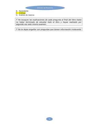 Director de Proyectos
10
B. Ascendente
C. Análoga
D. Análisis de reserva
 No busques las explicaciones de cada pregunta al final del libro hasta
no haber terminado de estudiar todo el libro y hayas realizado por
segunda vez este mismo examen.
 No te dejes engañar con preguntas que tienen información irrelevante
 