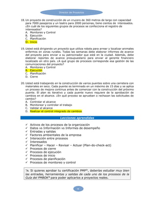 Director de Proyectos
18
18. Un proyecto de construcción de un crucero de 360 metros de largo con capacidad
para 7000 pasajeros y un teatro para 2000 personas, tiene cientos de interesados.
¿En cuál de los siguientes grupos de procesos se confecciona el registro de
interesados?
A. Monitoreo y Control
B. Ejecución
C. Planificación
D. Inicio
19. Usted está dirigiendo un proyecto que utiliza robots para arrear y localizar animales
enfermos en zonas rurales. Todas las semanas debe elaborar informes de avance
del proyecto para enviar a su patrocinador que está en la ciudad. Además, debe
elaborar reportes de avance presupuestario para enviar al gerente financiero
localizado en otro país. ¿A qué grupo de procesos corresponde esa gestión de las
comunicaciones del proyecto?
A. Monitoreo y Control
B. Ejecución
C. Planificación
D. Cierre
20. Usted está trabajando en la construcción de varios puentes sobre una carretera con
materiales en seco. Cada puente es terminado en un máximo de 15 días y se aplica
un proceso de mejora continua antes de comenzar con la construcción del próximo
puente. El plan es iterativo y cada puente nuevo requiere de la aprobación de
cambios en el alcance. ¿En qué proceso se aprueban o rechazan las solicitudes de
cambio?
A. Controlar el alcance
B. Monitorear y controlar el trabajo
C. Validar el alcance
D. Realizar el control integrado de cambios
Lecciones aprendidas
 Activos de los procesos de la organización
 Datos vs Información vs Informes de desempeño
 Entradas y salidas
 Factores ambientales de la empresa
 Interacción entre procesos
 Interesados
 Planificar – Hacer – Revisar – Actuar (Plan-do-check-act)
 Procesos de cierre
 Procesos de ejecución
 Procesos de inicio
 Procesos de planificación
 Procesos de monitoreo y control
 Si quieres aprobar tu certificación PMP®
, deberías estudiar muy bien
las entradas, herramientas y salidas de cada uno de los procesos de la
Guía del PMBOK®
para poder aplicarlos a proyectos reales.
 