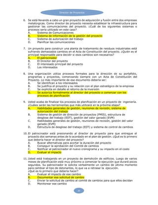 Director de Proyectos
20
6. Se está llevando a cabo un gran proyecto de adquisición y fusión entre dos empresas
metalúrgicas. Como director de proyecto necesita establecer la infraestructura para
gestionar las comunicaciones del proyecto. ¿Cuál de los siguientes sistemas o
procesos sería utilizado en este caso?
A. Sistema de Comunicaciones
B. Sistema de información de la gestión del proyecto
C. Sistema de autorización del trabajo
D. Planificar las comunicaciones
7. Un proyecto para construir una planta de tratamiento de residuos industriales está
sufriendo demasiados cambios en el Acta de Constitución del proyecto. ¿Quién es el
principal responsable para decidir si esos cambios son necesarios?
A. El patrocinador
B. El Director del proyecto
C. El interesado principal del proyecto
D. Los interesados
8. Una organización utiliza procesos formales para la dirección de su portafolio,
programas y proyectos, comenzando siempre con un Acta de Constitución del
Proyecto. Lo más importante de ese documento debería ser:
A. Se identifican a los interesados
B. Se justifica el proyecto y su relación con el plan estratégico de la empresa
C. Se explicita en detalle el retorno de la inversión
D. Se autoriza formalmente al director del proyecto a comenzar con los
procesos de planificación
9. Usted acaba de finalizar los procesos de planificación en un proyecto de ingeniería.
¿Cuáles serán las herramientas que más utilizará en la próxima etapa?
A. Habilidades generales de gestión, reuniones de revisión, sistema de
autorización del trabajo
B. Sistema de gestión de dirección de proyectos (PMIS), estructura de
desglose del trabajo (EDT), gestión del valor ganado (EVM)
C. Habilidades generales de gestión, reuniones de revisión, gestión del valor
ganado (EVM)
D. Estructura de desglose del trabajo (EDT) y sistema de control de cambios
10. El patrocinador está presionando al director de proyecto para que entregue el
proyecto dos semanas antes de lo acordado en el plan de gestión. ¿Qué es lo primero
que debería hacer el director del proyecto?
A. Buscar alternativas para acortar la duración del proyecto
B. Conseguir la aprobación del Comité de cambios
C. Notificar al patrocinador el nuevo cronograma y su impacto en el costo
D. Evaluar el impacto
11. Usted está trabajando en un proyecto de demolición de edificios. Luego de varios
meses de planificación está muy próximo a comenzar la ejecución que durará pocos
segundos. Su patrocinador le solicita verbalmente un cambio de último momento
para cambiar el tipo de detonantes, lo que va a retrasar la ejecución.
¿Qué es lo primero que debería hacer?
A. Evaluar el impacto de ese cambio
B. Documentar esa solicitud de cambio
C. Enviar la solicitud de cambio al comité de cambios para que ellos decidan
D. Monitorear ese cambio
 