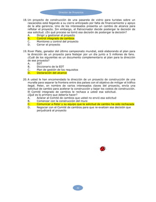Director de Proyectos
22
18. Un proyecto de construcción de una pasarela de vidrio para turistas sobre un
rascacielos está llegando a su cierre anticipado por falta de financiamiento y apoyo
de la alta gerencia. Uno de los interesados presenta un cambio de alcance para
reflotar el proyecto. Sin embargo, el Patrocinador decide postergar la decisión de
esa solicitud. ¿En qué proceso se tomó esa decisión de postergar la decisión?
A. Dirigir y gestionar el proyecto
B. Control integrado de cambios
C. Monitoreo y control del proyecto
D. Cerrar el proyecto
19. River Plate, ganador del último campeonato mundial, está elaborando el plan para
la dirección de un proyecto para festejar por un día junto a 5 millones de fans.
¿Cuál de los siguientes es un documento complementario al plan para la dirección
de ese proyecto?
A. EDT
B. Diccionario de la EDT
C. Plan de gestión de los requisitos
D. Declaración del alcance
20. A usted le han encomendado la dirección de un proyecto de construcción de una
muralla para separar la frontera entre dos países con el objetivo de mitigar el tráfico
ilegal. Peter, en nombre de varios interesados claves del proyecto, envía una
solicitud de cambio para acelerar la construcción y bajar los costos de construcción.
El Comité integrado de cambios le rechaza a usted esa solicitud.
¿Qué es lo primero que debería hacer?
A. Aclarar al Comité de cambios que usted no envió esa solicitud
B. Comenzar con la construcción del muro
C. Comunicar a Peter y su equipo que la solicitud de cambio ha sido rechazada
D. Negociar con el Comité de cambios para que re-evalúen esa decisión que
perjudicará al proyecto
 