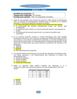 30
Director de Proyectos
Examen 7 – Costo
1. Usted ha sido asignado como director de proyecto y debe calcular el presupuesto
para un proyecto de asesoramiento tributario para un Cliente de la industria
automotriz. ¿Cuál de las siguientes consignas es FALSA?
A. La reserva de gestión se tiene en cuenta en los cálculos del valor ganado
B. El presupuesto del proyecto generalmente incluye una reserva para
contingencias
C. La cuenta de control estará a un nivel de jerarquía superior a los paquetes de
trabajo
D. El presupuesto del proyecto puede incluir una reserva de gestión para
imprevistos
2. En su empresa necesitan comprar un equipo electrógeno para suplir aquellos
períodos de corte de luz. Van a comprar un equipo por $4.000 que durará 15 años,
si se realiza un uso normal y mantenimiento adecuado. La vida útil contable de ese
tipo de activos es de 5 años. Si la empresa aplica un método de depreciación lineal,
¿Cuál será la depreciación que podrá descontar anualmente del impuesto a las
ganancias?
A. $266,66
B. $400,00
C. $800,00
D. Falta información para responder
3. Un proyecto finaliza con la entrega de un tren de alta velocidad a un Cliente europeo.
Los costos operativos y de mantenimiento que enfrentará el Cliente, son
considerados como:
A. Costos prorrateados
B. Costos variables
C. Costos hundidos
D. Costos del ciclo de vida
4. Según la siguiente Tabla deberá contestar las preguntas 4 a 6.
¿Cuál será el valor neto actual del proyecto si la tasa de descuento es del 12%
anual?
Fin de año Ingresos Egresos
0 0 100
1 50 40
2 100 20
3 120 20
A. $43,88
B. $90,00
C. $190,00
D. $270,45
Cantidad de preguntas: 20
Tiempo para responder: 24 minutos
Puntaje para aprobar: 75% (15 respuestas correctas)
 