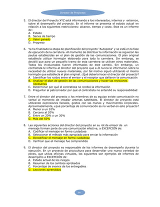 Director de Proyectos
44
5. El director del Proyecto XYZ está informando a los interesados, internos y externos,
sobre el desempeño del proyecto. En el informe se presenta el estado actual en
relación a las siguientes restricciones: alcance, tiempo y costo. Este es un informe
de:
A. Estado
B. Series de tiempo
C. Valor ganado
D. Progreso
6. Ya ha finalizado la etapa de planificación del proyecto "Autopista" y se está en la fase
de ejecución de la carretera. Al momento de distribuir la información se siguieron las
pautas establecidas en el plan de gestión de las comunicaciones. El plan original
establecía utilizar hormigón elaborado para toda la carretera. Sin embargo, se
decidió que para un pequeño tramo de esta carretera se utilicen otros materiales.
Todos los involucrados fueron informados de este cambio. Sin embargo, un
contratista le informa al director del proyecto que a él nunca le informaron sobre la
necesidad de utilizar nuevos materiales, por tal motivo siguió utilizando el mismo
hormigón que establecía el plan original. ¿Qué debería hacer el director del proyecto?
A. Identificar los ruidos entre el emisor y el receptor que dañaron la comunicación
B. Analizar el plan de gestión de las comunicaciones y hacer las revisiones
necesarias
C. Determinar por qué el contratista no recibió la información
D. Preguntar al patrocinador por qué el contratista no entendió su responsabilidad
7. Entre el director del proyecto y los miembros de su equipo existe comunicación no
verbal al momento de instalar antenas satelitales. El director de proyecto está
utilizando expresiones faciales, gestos con las manos y movimientos corporales.
Aproximadamente, ¿qué porcentaje de comunicación es no verbal en este proyecto?
A. Menor a un 10%
B. Cercano al 20%
C. Entre un 20% y un 30%
D. Más del 50%
8. Las siguientes acciones del director del proyecto en su rol de emisor de un
mensaje forman parte de una comunicación efectiva, a EXCEPCIÓN de:
A. Codificar el mensaje en forma cuidadosa
B. Seleccionar el método más apropiado para enviar la información
C. Decodificar el mensaje en forma cuidadosa
D. Verificar que el mensaje fue comprendido
9. El director del proyecto es responsable de los informes de desempeño durante la
ejecución. En un proyecto de piscicultura para desarrollar una nueva variedad de
peces, que utiliza oficinas virtuales, los siguientes son ejemplos de informes de
desempeño a EXCEPCIÓN de:
A. Estado actual de los riesgos
B. Resumen de los cambios aprobados
C. Porcentaje de avance de los entregables
D. Lecciones aprendidas
 