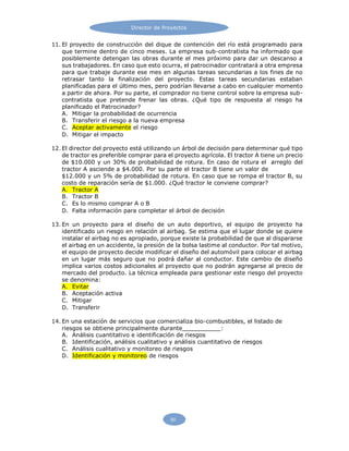 50
Director de Proyectos
11. El proyecto de construcción del dique de contención del río está programado para
que termine dentro de cinco meses. La empresa sub-contratista ha informado que
posiblemente detengan las obras durante el mes próximo para dar un descanso a
sus trabajadores. En caso que esto ocurra, el patrocinador contratará a otra empresa
para que trabaje durante ese mes en algunas tareas secundarias a los fines de no
retrasar tanto la finalización del proyecto. Estas tareas secundarias estaban
planificadas para el último mes, pero podrían llevarse a cabo en cualquier momento
a partir de ahora. Por su parte, el comprador no tiene control sobre la empresa sub-
contratista que pretende frenar las obras. ¿Qué tipo de respuesta al riesgo ha
planificado el Patrocinador?
A. Mitigar la probabilidad de ocurrencia
B. Transferir el riesgo a la nueva empresa
C. Aceptar activamente el riesgo
D. Mitigar el impacto
12. El director del proyecto está utilizando un árbol de decisión para determinar qué tipo
de tractor es preferible comprar para el proyecto agrícola. El tractor A tiene un precio
de $10.000 y un 30% de probabilidad de rotura. En caso de rotura el arreglo del
tractor A asciende a $4.000. Por su parte el tractor B tiene un valor de
$12.000 y un 5% de probabilidad de rotura. En caso que se rompa el tractor B, su
costo de reparación sería de $1.000. ¿Qué tractor le conviene comprar?
A. Tractor A
B. Tractor B
C. Es lo mismo comprar A o B
D. Falta información para completar el árbol de decisión
13. En un proyecto para el diseño de un auto deportivo, el equipo de proyecto ha
identificado un riesgo en relación al airbag. Se estima que el lugar donde se quiere
instalar el airbag no es apropiado, porque existe la probabilidad de que al dispararse
el airbag en un accidente, la presión de la bolsa lastime al conductor. Por tal motivo,
el equipo de proyecto decide modificar el diseño del automóvil para colocar el airbag
en un lugar más seguro que no podrá dañar al conductor. Este cambio de diseño
implica varios costos adicionales al proyecto que no podrán agregarse al precio de
mercado del producto. La técnica empleada para gestionar este riesgo del proyecto
se denomina:
A. Evitar
B. Aceptación activa
C. Mitigar
D. Transferir
14. En una estación de servicios que comercializa bio-combustibles, el listado de
riesgos se obtiene principalmente durante :
A. Análisis cuantitativo e identificación de riesgos
B. Identificación, análisis cualitativo y análisis cuantitativo de riesgos
C. Análisis cualitativo y monitoreo de riesgos
D. Identificación y monitoreo de riesgos
 
