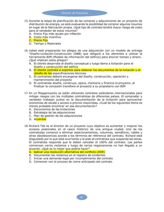 Director de Proyectos
56
15. Durante la etapa de planificación de las compras y adquisiciones de un proyecto de
distribución de energía, se está evaluando la posibilidad de comprar algunos insumos
en lugar de la fabricación propia. ¿Qué tipo de contrato tendrá mayor riesgo de costo
para el vendedor de estos insumos?
A. Precio Fijo más ajuste por inflación
B. Costo más incentivo
C. Precio Fijo
D. Tiempo y Materiales
16. Usted está preparando los pliegos de una adquisición con un modelo de entrega
“Diseño-Licitación-Construcción (DBB) que obligará a los oferentes a utilizar la
herramienta BIM (Modelo de información del edificio) para ahorrar tiempo y dinero.
¿Qué implican estos pliegos?
A. El cliente desarrolla el diseño conceptual y luego llama a licitación para el
diseño y construcción del edificio
B. El cliente contrata a expertos para elaborar los documentos de la licitación y el
detalle de las especificaciones técnicas
C. El contratista deberá encargarse del diseño, construcción, operación y
mantenimiento del proyecto
D. El contratista diseña, construye, opera, mantiene y financia el proyecto; al
finalizar la concesión transfiere el proyecto a su propietario con BIM
17. En un Megaproyecto se están utilizando contratos estándares internacionales para
mitigar riesgos con los múltiples contratistas de diferentes países. El comprador y
vendedor trabajan juntos en la documentación de la licitación para aprovechar
economías de escala y acceso a precios mayoristas. ¿Cuál de los siguientes ítems es
menos probable encontrar en esa documentación?
A. Documentos de las licitaciones
B. Estrategia de las adquisiciones
C. Plan de gestión de las adquisiciones
D. Acuerdos
18. Richard Tab es el director de un proyecto cuyo objetivo es aumentar y mejorar los
accesos peatonales en el casco histórico de una antigua ciudad. Uno de los
contratistas comenzó a eliminar estacionamientos, columnas, semáforos, cables y
otras obsolescencias acorde a los términos de referencia del contrato. Richard está
disgustado por lo que está ocurriendo y le pide al contratista que suspenda las obras.
El contratista responde que le deben cancelar el 100% del contrato. Las partes
comienzan varios reclamos y luego de varias negociaciones no han llegado a un
acuerdo. ¿Qué es lo mejor que podría hacer?
A. Aplicar una resolución alternativa del conflicto (ADR)
B. Documentar las reclamos en el registro de incidentes
C. Iniciar una demanda legal por incumplimiento del contrato
D. Comenzar con el proceso de cierre anticipado del contrato
 