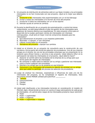 Director de Proyectos
60
9. Un proyecto de distribución de alimentos está en sus fases iniciales y los principales
interesados no se han involucrado con ese proyecto. ¿Qué es lo mejor que debería
hacer?
A. Involucrar a los interesados más experimentados con un rol de liderazgo
B. Invitar a todos los interesados a la reunión de inicio del proyecto
C. Involucrar a todos los interesados con un rol de soporte
D. Solicitar ayuda al comité de cambios
10. Durante la planificación de un proyecto de automatización y control de trenes
subterráneos, se está desarrollando el plan de gestión de los interesados para
gestionar de manera efectiva sus expectativas. En este proyecto crítico para el
desarrollo de la ciudad, participan cientos de interesados con intereses
contrapuestos. ¿Cuál sería el mejor nivel de compromiso deseado para los
interesados?
A. Que desconozcan el proyecto y sus impactos potenciales
B. Neutrales: ni apoyan, ni son reticentes
C. Líderes involucrados en el proyecto
D. Partidarios del proyecto y apoyan sus cambios
11. Usted es el director de un proyecto de consultoría para la construcción de una
carretera y forma parte del comité de selección de proveedores. Uno de sus mejores
amigos es el director de una de las principales empresas que se presentarán en la
licitación para ofrecer bienes y servicios a ese proyecto. Usted debería influir en la
participación de todos los interesados en el proyecto. ¿Qué debería hacer?
A. Asesorar al comité sobre las bondades de la empresa de su amigo para que
forme parte del registro de interesados
B. No comentar a nadie sobre la relación con su amigo y gestionar ese interesado
como si fuera cualquier otro proveedor
C. Solicitar a su amigo que no se presente en esa licitación
D. Comunicar a los interesados del proyecto la relación de amistad con su amigo
para que usted no participe del proceso de selección de proveedores
12. Luego de analizar los intereses, expectativas e influencias de cada uno de los
interesados del proyecto, se ha completado el registro de interesados. Este
documento tendrá MENOR utilidad para planificar
A. Tiempos
B. Comunicaciones
C. Calidad
D. Riesgos
13. Usted está clasificando a los interesados teniendo en consideración el modelo de
Mitchell, Agle y Wood donde se tienen en cuenta el rasgo sobresaliente de cada grupo
de interesados. ¿A cuál de estos rasgos de los interesados prestaría mayor atención?
A. Poder
B. Poder + Legitimidad
C. Poder + Urgencia
D. Poder + Legitimidad + Urgencia
 