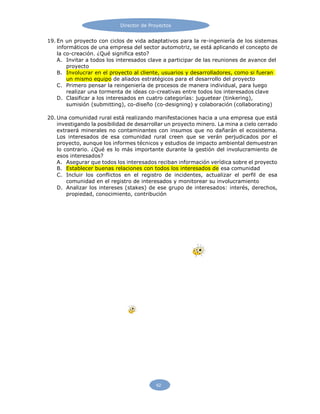 Director de Proyectos
62
19. En un proyecto con ciclos de vida adaptativos para la re-ingeniería de los sistemas
informáticos de una empresa del sector automotriz, se está aplicando el concepto de
la co-creación. ¿Qué significa esto?
A. Invitar a todos los interesados clave a participar de las reuniones de avance del
proyecto
B. Involucrar en el proyecto al cliente, usuarios y desarrolladores, como si fueran
un mismo equipo de aliados estratégicos para el desarrollo del proyecto
C. Primero pensar la reingeniería de procesos de manera individual, para luego
realizar una tormenta de ideas co-creativas entre todos los interesados clave
D. Clasificar a los interesados en cuatro categorías: juguetear (tinkering),
sumisión (submitting), co-diseño (co-designing) y colaboración (collaborating)
20. Una comunidad rural está realizando manifestaciones hacia a una empresa que está
investigando la posibilidad de desarrollar un proyecto minero. La mina a cielo cerrado
extraerá minerales no contaminantes con insumos que no dañarán el ecosistema.
Los interesados de esa comunidad rural creen que se verán perjudicados por el
proyecto, aunque los informes técnicos y estudios de impacto ambiental demuestran
lo contrario. ¿Qué es lo más importante durante la gestión del involucramiento de
esos interesados?
A. Asegurar que todos los interesados reciban información verídica sobre el proyecto
B. Establecer buenas relaciones con todos los interesados de esa comunidad
C. Incluir los conflictos en el registro de incidentes, actualizar el perfil de esa
comunidad en el registro de interesados y monitorear su involucramiento
D. Analizar los intereses (stakes) de ese grupo de interesados: interés, derechos,
propiedad, conocimiento, contribución
 