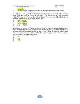 Cap. XV – Examen Final
511
completa
D. Total autoridad, alta disponibilidad de recurso y una dedicación parcial
3. Suponga que un proyecto tiene 2 actividades críticas con la siguiente estimación de
duraciones (en días): Actividad A: optimista (12), más probable (16), pesimista
(32); Actividad B: optimista (2), más probable (4), pesimista (12) ¿Cuál será la
duración del proyecto en un rango del 95,45%?
A. 8,00 – 16,00
B. 15,54 – 30,46
C. 18,84 – 29,16
D. 22,84 – 33,16
4. Usted tiene la opción de alquilar andamios para un proyecto de construcción a un
costo de $120 por día con los gastos de mantenimiento y custodia incluidos. La
alternativa que enfrenta es comprarlos por $3.000 y pagar el costo de vigilancia de
$90 por día. ¿Cuántos días debería utilizar los andamios para que el costo de comprar
sea equivalente al costo de alquilar?
A. 25
B. 33
C. 100
D. 120
 