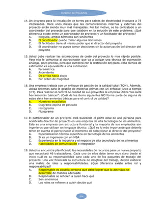 Director de Proyectos
514
14. Un proyecto para la instalación de torres para cables de electricidad involucra a 75
interesados. Hace unos meses que las comunicaciones internas y externas del
proyecto están siendo muy mal manejadas. Por tal motivo, se ha contratado a un
coordinador del proyecto para que colabore en la solución de este problema. ¿Qué
diferencia existe entre un coordinador de proyecto y un facilitador del proyecto?
A. Ninguna, ambos términos son sinónimos
B. El coordinador puede tomar algunas decisiones
C. El facilitador tiene el mismo poder que el director del proyecto
D. El coordinador no puede tomar decisiones sin la autorización del director del
proyecto
15. Usted debe realizar las estimaciones de costo del proyecto lo más rápido posible.
Para ello le comunica al patrocinador que va a utilizar una técnica de estimación
análoga, poco precisa, pero que cumplirá con la restricción del plazo. Esta técnica de
estimación es equivalente a una estimación:
A. Paramétrica
B. Ascendente
C. De arriba hacia abajo
D. Por orden de magnitud
16. Una empresa trabaja con un enfoque de gestión de la calidad total (TQM). Además,
utiliza sistemas para la gestión de materias primas con un enfoque justo a tiempo
(JIT). Para realizar el control de calidad de sus proyectos la empresa utiliza “las siete
herramientas básicas”. ¿Cuál de los ítems siguientes NO forma parte de alguna de
estas siete herramientas básicas para el control de calidad?
A. Muestreo estadístico
B. Diagrama espina de pescado
C. Histograma
D. Flujograma
17. El patrocinador de un proyecto está buscando el perfil ideal de una persona para
nombrarlo director de proyecto en una empresa de alta tecnología de los alimentos.
Esta es una empresa con estructura funcional y la mayoría de sus empleados son
ingenieros que utilizan un lenguaje técnico. ¿Qué es lo más importante que debería
tener en cuenta el patrocinador al momento de seleccionar al director del proyecto?
A. Especialización técnica específica en tecnología de los alimentos
B. Si es un ingeniero con un MBA
C. Experiencia en la industria y el negocio de alta tecnología de los alimentos
D. Habilidades de comunicación e integración
18. Usted se encuentra planificando las necesidades de recursos para un nuevo proyecto
que necesitará 46 trabajadores. Cada uno de ellos debe tener muy claro desde el
inicio cuál es su responsabilidad para cada uno de los paquetes de trabajo del
proyecto. Una vez finalizada la estructura de desglose del trabajo, decide elaborar
una matriz de roles y responsabilidades. ¿Qué diferencia existe entre rol y
responsabilidad?
A. Responsable es aquella persona que debe lograr que la actividad se
desarrolle de manera adecuada
B. Responsable se refieren a quién hace qué
C. Son sinónimos
D. Los roles se refieren a quién decide qué
 