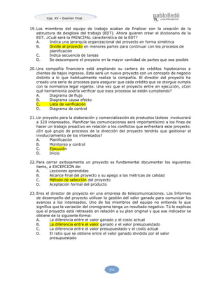 Cap. XV – Examen Final
515
19. Los miembros del equipo de trabajo acaban de finalizar con la creación de la
estructura de desglose del trabajo (EDT). Ahora quieren crear el diccionario de la
EDT. ¿Cuál será la PRINCIPAL característica de la EDT?
A. Indica una jerarquía organizacional del proyecto en forma simétrica
B. Divide al proyecto en menores partes para continuar con los procesos de
planificación
C. Indica secuencia de tareas
D. Se descompone el proyecto en la mayor cantidad de partes que sea posible
20. Una compañía financiera está ampliando su cartera de créditos hipotecarios a
clientes de bajos ingresos. Este será un nuevo proyecto con un concepto de negocio
distinto a lo que habitualmente realiza la compañía. El director del proyecto ha
creado una serie de procesos para asegurar que cada crédito que se otorgue cumpla
con la normativa legal vigente. Una vez que el proyecto entre en ejecución, ¿Con
qué herramienta podría verificar que esos procesos se están cumpliendo?
A. Diagrama de flujo
B. Diagrama causa efecto
C. Lista de verificación
D. Diagrama de control
21. Un proyecto para la elaboración y comercialización de productos lácteos involucrará
a 320 interesados. Planificar las comunicaciones será importantísimo a los fines de
hacer un trabajo proactivo en relación a los conflictos que enfrentará este proyecto.
¿En qué grupo de procesos de la dirección del proyecto tendrás que gestionar el
involucramiento de los interesados?
A. Planificación
B. Monitoreo y control
C. Ejecución
D. Inicio
22. Para cerrar exitosamente un proyecto es fundamental documentar los siguientes
ítems, a EXCEPCIÓN de:
A. Lecciones aprendidas
B. Alcance final del proyecto y su apego a las métricas de calidad
C. Método de selección del proyecto
D. Aceptación formal del producto
23. Eres el director de proyecto en una empresa de telecomunicaciones. Los Informes
de desempeño del proyecto utilizan la gestión del valor ganado para comunicar los
avances a los interesados. Uno de los miembros del equipo no entiende lo que
significa que la variación del cronograma tenga un resultado negativo. Tú le explicas
que el proyecto está retrasado en relación a su plan original y que ese indicador se
obtiene de la siguiente forma:
A. La diferencia entre el valor ganado y el costo actual
B. La diferencia entre el valor ganado y el valor presupuestado
C. La diferencia entre el valor presupuestado y el costo actual
D. El ratio que se obtiene entre el valor ganado dividido por el valor
presupuestado
 