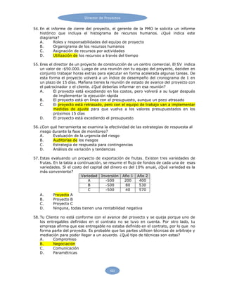 Director de Proyectos
522
54. En el informe de cierre del proyecto, el gerente de la PMO le solicita un informe
histórico que incluya el histograma de recursos humanos. ¿Qué indica este
diagrama?
A. Roles y responsabilidades del equipo de proyecto
B. Organigrama de los recursos humanos
C. Asignación de recursos por actividades
D. Utilización de los recursos a través del tiempo
55. Eres el director de un proyecto de construcción de un centro comercial. El SV indica
un valor de -$50.000. Luego de una reunión con tu equipo del proyecto, deciden en
conjunto trabajar horas extras para ejecutar en forma acelerada algunas tareas. De
esta forma el proyecto volverá a un índice de desempeño del cronograma de 1 en
un plazo de 15 días. Mañana tienes la reunión de estado de avance del proyecto con
el patrocinador y el cliente. ¿Qué deberías informar en esa reunión?
A. El proyecto está excediendo en los costos, pero volverá a su lugar después
de implementar la ejecución rápida
B. El proyecto está en línea con el presupuesto, aunque un poco atrasado
C. El proyecto está retrasado, pero con el equipo de trabajo van a implementar
medidas de ajuste para que vuelva a los valores presupuestados en los
próximos 15 días
D. El proyecto está excediendo el presupuesto
56. ¿Con qué herramienta se examina la efectividad de las estrategias de respuesta al
riesgo durante la fase de monitoreo?
A. Evaluación de la urgencia del riesgo
B. Auditorías de los riesgos
C. Estrategia de respuesta para contingencias
D. Análisis de variación y tendencias
57. Estas evaluando un proyecto de exportación de frutas. Existen tres variedades de
frutas. En la tabla a continuación, se resume el flujo de fondos de cada una de esas
variedades. Si el costo del capital del dinero es del 10% anual, ¿Qué variedad es la
más conveniente?
Variedad Inversión Año 1 Año 2
A -500 200 400
B -500 80 530
C -500 40 570
A. Proyecto A
B. Proyecto B
C. Proyecto C
D. Ninguna, todas tienen una rentabilidad negativa
58. Tu Cliente no está conforme con el avance del proyecto y se queja porque uno de
los entregables definidos en el contrato no se tuvo en cuenta. Por otro lado, tu
empresa afirma que ese entregable no estaba definido en el contrato, por lo que no
forma parte del proyecto. Es probable que las partes utilicen técnicas de arbitraje y
mediación para poder llegar a un acuerdo. ¿Qué tipo de técnicas son estas?
A. Compromiso
B. Negociación
C. Comunicación
D. Paramétricas
 