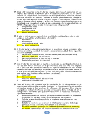 Director de Proyectos
530
94. Usted está trabajando como director de proyecto con metodologías ágiles, en una
empresa de desarrollo de hardware en un mercado muy cambiante. En los últimos
6 meses sus competidores han diseñado 8 nuevos productos de hardware similares
a los que desarrolla su empresa. Además, el cliente generalmente no compra un
modelo anticuado a menos que se lo dejen a un precio insignificante. En el próximo
proyecto de desarrollo de software, la clave del éxito será que el equipo tenga gran
flexibilidad para ir adaptando el plan a las necesidades del mercado. ¿Cuál será el
MEJOR enfoque para llevar a cabo el cronograma de este proyecto?
A. Diagrama de redes
B. Diagrama de hitos
C. Ejecución rápida
D. Planificación gradual
95. Si quieres estimar con un buen nivel de precisión los costos del proyecto, lo más
apropiado sería utilizar una técnica de estimación:
A. Paramétrica
B. Por analogía
C. Simulación de Monte Carlo
D. De abajo hacia arriba
96. El director del proyecto está discutiendo con el gerente de calidad en relación a los
términos precisión y exactitud. En relación a estos conceptos, ¿Cuál de los siguientes
enunciado es FALSO?
A. La precisión se logra cuando los datos tienen poca desviación estándar
B. Precisión y exactitud son sinónimos
C. La exactitud se logra al coincidir con el objetivo
D. Puede haber precisión sin exactitud
97. Eres director del proyecto para la puesta en marcha de una planta potabilizadora de
agua de mar. Ya has finalizado con la planificación y está todo listo para empezar
con la ejecución. Para ello necesitarás adquirir a personal especializado para realizar
ciertas actividades. Sin embargo, no podrás contratar a quién tú quieras, ya que en
el acta de constitución del proyecto ya han sido nombrados miembros del equipo
para realizar esas funciones. ¿Esto sería un ejemplo de?
A. Adquisición
B. Asignación previa
C. Requisito de recursos de las actividades
D. Gestionar a los interesados
98. Fuiste el director del proyecto para la instalación de 25 computadoras en un
organismo de gobierno. El proyecto ha finalizado y el Cliente aceptó formalmente los
entregables acorde a los términos de referencia del contrato. Otra empresa
encargada de instalar el software en esas computadoras te ha incluido a ti en su
cronograma de actividades para que colabores durante el proceso de instalación.
¿Qué deberías hacer?
A. Preguntar al Cliente si necesita que sigas colaborando durante el proceso de
instalación del software en las computadoras que has instalado
B. Solicitar una retribución económica al vendedor para colaborar en esas
actividades
C. Solicitar al vendedor que te envíen el detalle del cronograma de trabajo
para que puedas agendar tu intervención en el proyecto
D. Aclarar al vendedor que tú ya has cerrado el proyecto acorde al alcance y
no puedes colaborar con ese nuevo proyecto sin un acuerdo contractual
 