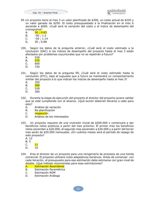 Cap. XV – Examen Final
531
99. Un proyecto tiene al mes 3 un valor planificado de $300, un costo actual de $220 y
un valor ganado de $250. El costo presupuestado a la finalización en el mes 6
asciende a $600. ¿Cuál será la variación del costo y el índice de desempeño del
cronograma?
A. 30 ; 0.83
B. -50 ; 1.2
C. -50 ; 1.14
D. 30 ; 0.88
100. Según los datos de la pregunta anterior, ¿Cuál será el costo estimado a la
conclusión (EAC) si los índices de desempeño del proyecto hasta el mes 3 están
afectados por problemas coyunturales que no se repetirán a futuro?
A. 528
B. 570
C. 600
D. 720
101. Según los datos de la pregunta 99, ¿Cuál será el costo estimado hasta la
conclusión (ETC), bajo el supuesto que a futuro se mantendrá un comportamiento
similar del proyecto a lo que indican los índices de desempeño hasta el mes 3?
A. 350
B. 308
C. 528
D. 300
102. Durante la etapa de ejecución del proyecto el director del proyecto quiere validar
que se esté cumpliendo con el alcance. ¿Qué acción deberían llevarse a cabo para
esto?
A. Análisis de variación
B. Re-planificación
C. Inspección
D. Análisis de los interesados
103. Un proyecto requiere de una inversión inicial de $500.000 y comenzará a dar
beneficios netos positivos a partir del mes próximo. El primer mes los beneficios
netos ascienden a $20.000, el segundo mes ascienden a $30.000 y a partir del tercer
mes serán de $50.000 mensuales. ¿En cuántos meses será el período de repago de
este proyecto?
A. 12
B. 5
C. 11
D. 10
104. Eres el director de un proyecto para una reingeniería de procesos de una tienda
comercial. El proyecto utilizará ciclos adaptativos iterativos. Antes de comenzar con
cada iteración, el presupuesto para esa estimación debe estimarse con gran nivel de
detalle. ¿Qué método recomiendas para esas estimaciones?
A. Estimación Ascendente
B. Estimación Paramétrica
C. Estimación ROM
D. Estimación Análoga
 