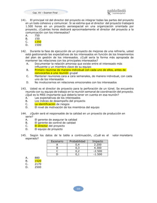 Cap. XV – Examen Final
539
141. El principal rol del director del proyecto es integrar todas las partes del proyecto
en un todo cohesivo y comunicar. Si se estima que el director del proyecto trabajará
1.500 horas en un proyecto aeroespacial en una organización orientada por
proyecto, ¿Cuántas horas dedicará aproximadamente el director del proyecto a la
comunicación con los interesados?
A. 750
B. 150
C. 1350
D. 1500
142. Durante la fase de ejecución de un proyecto de mejoras de una refinería, usted
está gestionando las expectativas de los interesados en función de los lineamientos
del plan de gestión de los interesados. ¿Cuál sería la forma más apropiada de
mantener las relaciones con los principales interesados?
A. Documentar la relación amorosa que existe entre el interesado más
influyente y un miembro clave de su equipo
B. Primero reunirse de manera individual con cada uno de ellos, antes de
convocarlos a una reunión grupal
C. Mantener reuniones cara a cara semanales, de manera individual, con cada
uno de los interesados
D. No involucrarnos en relaciones emocionales con los interesados
143. Usted es el director de proyecto para la perforación de un túnel. Se encuentra
reunido con su equipo de trabajo en la reunión semanal de coordinación del proyecto.
¿Qué es lo MÁS importante que debería tener en cuenta en esa reunión?
A. Las expectativas de los interesados
B. Los índices de desempeño del proyecto
C. La identificación de riesgos
D. El nivel de motivación de los miembros del equipo
144. ¿Quién será el responsable de la calidad en un proyecto de producción en
serie?
A. El gerente de asegurar la calidad
B. El gerente de control de calidad
C. El director del proyecto
D. El equipo de proyecto
145. Según los datos de la tabla a continuación, ¿Cuál es el valor monetario
esperado?
Escenario Probabilidad Impacto
A 0,4 2.200
B 0,3 4.300
C 0,2 -2.500
D 0,1 -1.500
A. 880
B. 1520
C. 2170
D. 2500
 