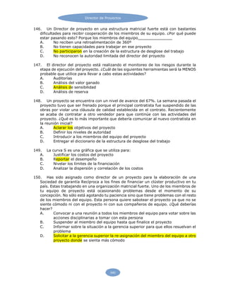 Director de Proyectos
540
146. Un Director de proyecto en una estructura matricial fuerte está con bastantes
dificultades para recibir cooperación de los miembros de su equipo. ¿Por qué puede
estar pasando esto? Porque los miembros del equipo
A. No reciben una retroalimentación de 360º
B. No tienen capacidades para trabajar en ese proyecto
C. No participaron en la creación de la estructura de desglose del trabajo
D. No reconocen la autoridad limitada del director del proyecto
147. El director del proyecto está realizando el monitoreo de los riesgos durante la
etapa de ejecución del proyecto. ¿Cuál de las siguientes herramientas será la MENOS
probable que utilice para llevar a cabo estas actividades?
A. Auditorías
B. Análisis del valor ganado
C. Análisis de sensibilidad
D. Análisis de reserva
148. Un proyecto se encuentra con un nivel de avance del 67%. La semana pasada el
proyecto tuvo que ser frenado porque el principal contratista fue suspendido de las
obras por violar una cláusula de calidad establecida en el contrato. Recientemente
se acaba de contratar a otro vendedor para que continúe con las actividades del
proyecto. ¿Qué es lo más importante que debería comunicar al nuevo contratista en
la reunión inicial?
A. Aclarar los objetivos del proyecto
B. Definir los niveles de autoridad
C. Introducir a los miembros del equipo del proyecto
D. Entregar el diccionario de la estructura de desglose del trabajo
149. La curva S es una gráfica que se utiliza para:
A. Justificar los costos del proyecto
B. Reportar el desempeño
C. Nivelar los límites de la financiación
D. Analizar la dispersión y correlación de los costos
150. Has sido asignado como director de un proyecto para la elaboración de una
Sociedad de garantía Recíproca a los fines de financiar un clúster productivo en tu
país. Estas trabajando en una organización matricial fuerte. Uno de los miembros de
tu equipo de proyecto está ocasionando problemas desde el momento de su
concepción. No sólo está agotando tu paciencia sino que tiene problemas con el resto
de los miembros del equipo. Esta persona quiere sabotear el proyecto ya que no se
siente cómodo ni con el proyecto ni con sus compañeros de equipo. ¿Qué deberías
hacer?
A. Convocar a una reunión a todos los miembros del equipo para votar sobre las
acciones disciplinarias a tomar con esta persona
B. Suspender al miembro del equipo hasta que finalice el proyecto
C. Informar sobre la situación a la gerencia superior para que ellos resuelvan el
problema
D. Solicitar a la gerencia superior la re-asignación del miembro del equipo a otro
proyecto donde se sienta más cómodo
 