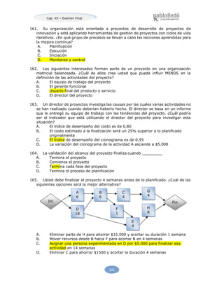 Cap. XV – Examen Final
543
161. Su organización está orientada a proyectos de desarrollo de proyectos de
innovación y está aplicando herramientas de gestión de proyectos con ciclos de vida
iterativos. ¿En qué grupo de procesos se llevan a cabo las lecciones aprendidas para
la mejora continua?
A. Planificación
B. Ejecución
C. Iniciación
D. Monitoreo y control
162. Los siguientes interesados forman parte de un proyecto en una organización
matricial balanceada. ¿Cuál de ellos cree usted que puede influir MENOS en la
definición de las actividades del proyecto?
A. El equipo de trabajo del proyecto
B. El gerente funcional
C. Usuario final del producto o servicio
D. El director del proyecto
163. Un director de proyectos investiga las causas por las cuales varias actividades no
se han realizado cuando deberían haberlo hecho. El director se basa en un informe
que le entregó su equipo de trabajo con las tendencias del proyecto. ¿Cuál podría
ser el indicador que está utilizando el director del proyecto para investigar esta
situación?
A. El índice de desempeño del costo es de 0,80
B. El costo estimado a la finalización será un 25% superior a lo planificado
originalmente
C. El índice de desempeño del cronograma es de 0,95
D. La variación del cronograma de la actividad A asciende a $5.000
164. La validación del alcance del proyecto finaliza cuando
A. Termina el proyecto
B. Comienza el proyecto
C. Termina cada fase del proyecto
D. Termina el proceso de planificación
165. Usted debe finalizar el proyecto 4 semanas antes de lo planificado. ¿Cuál de las
siguientes opciones será la mejor alternativa?
A. Eliminar parte de H para ahorrar $15.000 y acortar su duración 1 semana
B. Mover recursos desde B hacia F para acortar B en 4 semanas
C. Asignar una persona experimentada en D por $5.000 para finalizar esa
actividad en 14 semanas
D. Eliminar C para ahorrar $1500 y acortar la duración 4 semanas
A
6
B
6
C
4
G
4
Ini Fin
D
18
F
1
H
8
E
4
 