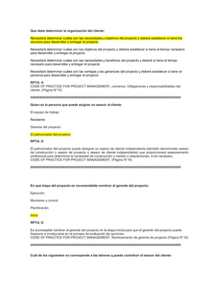 Que debe determinar la organización del cliente:
Necesitará determinar cuáles son las necesidades y objetivos del proyecto y deberá establecer si tiene los
recursos para desarrollar y entregar el proyecto
Necesitará determinar cuáles son los objetivos del proyecto y deberá establecer si tiene el tiempo necesario
para desarrollar y entregar el proyecto
Necesitará determinar cuáles son las necesidades y beneficios del proyecto y deberá si tiene el tiempo
necesario para desarrollar y entregar el proyecto
Necesitará determinar cuáles son las ventajas y las ganancias del proyecto y deberá establecer si tiene el
personal para desarrollar y entregar el proyecto
RPTA: A
CODE OF PRACTICE FOR PROJECT MANAGEMENT, comienzo, Obligaciones y responsabilidades del
cliente. (Página N°15)
####################################################################################
Quien es la persona que puede asignar un asesor al cliente:
El equipo de trabajo
Residente
Gerente del proyecto
El patrocinador del proyecto
RPTA: D
El patrocinador del proyecto puede designar un asesor de cliente independiente (también denominado asesor
de construcción o asesor de proyecto o asesor de cliente independiente) que proporcionará asesoramiento
profesional para determinar la necesidad de construcción y medios o adquisiciones, si es necesario.
CODE OF PRACTICE FOR PROJECT MANAGEMENT. (Página N°16)
####################################################################################
En qué etapa del proyecto es recomendable nombrar al gerente del proyecto:
Ejecución
Monitoreo y control
Planificación
Inicio
RPTA: D
Es aconsejable nombrar al gerente del proyecto en la etapa inicial para que el gerente del proyecto pueda
Asesorar e involucrarse en el proceso de evaluación de opciones.
CODE OF PRACTICE FOR PROJECT MANAGEMENT, Nombramiento de gerente de proyecto (Página N°18)
####################################################################################
Cuál de los siguientes no corresponde a las labores q puede contribuir el asesor del cliente:
 