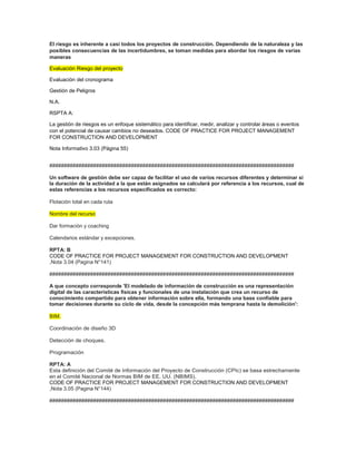 El riesgo es inherente a casi todos los proyectos de construcción. Dependiendo de la naturaleza y las
posibles consecuencias de las incertidumbres, se toman medidas para abordar los riesgos de varias
maneras
Evaluación Riesgo del proyecto
Evaluación del cronograma
Gestión de Peligros
N.A.
RSPTA A:
La gestión de riesgos es un enfoque sistemático para identificar, medir, analizar y controlar áreas o eventos
con el potencial de causar cambios no deseados. CODE OF PRACTICE FOR PROJECT MANAGEMENT
FOR CONSTRUCTION AND DEVELOPMENT
Nota Informativo 3.03 (Página 55)
####################################################################################
Un software de gestión debe ser capaz de facilitar el uso de varios recursos diferentes y determinar si
la duración de la actividad a la que están asignados se calculará por referencia a los recursos, cual de
estas referencias a los recursos especificados es correcto:
Flotación total en cada ruta
Nombre del recurso
Dar formación y coaching
Calendarios estándar y excepciones.
RPTA: B
CODE OF PRACTICE FOR PROJECT MANAGEMENT FOR CONSTRUCTION AND DEVELOPMENT
,Nota 3.04 (Pagina N°141)
####################################################################################
A que concepto corresponde 'El modelado de información de construcción es una representación
digital de las características físicas y funcionales de una instalación que crea un recurso de
conocimiento compartido para obtener información sobre ella, formando una base confiable para
tomar decisiones durante su ciclo de vida, desde la concepción más temprana hasta la demolición':
BIM.
Coordinación de diseño 3D
Detección de choques.
Programación
RPTA: A
Esta definición del Comité de Información del Proyecto de Construcción (CPIc) se basa estrechamente
en el Comité Nacional de Normas BIM de EE. UU. (NBIMS).
CODE OF PRACTICE FOR PROJECT MANAGEMENT FOR CONSTRUCTION AND DEVELOPMENT
,Nota 3.05 (Pagina N°144)
####################################################################################
 
