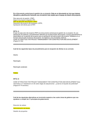 Es el documento central para la gestión de un proyecto. Este es un documento en vivo que impone
disciplina y planificación teniendo una circulación más amplia que el equipo de diseño del proyecto.
Plan ejecución de gestión. (PMP)
Seguro de proyecto integrado (IPI)
Plan de ejecución del proyecto. (PEP)
Requisitos del proyecto del propietario. (OPR)
Aprobación del cliente para el PEP.
RPTA: A
El plan de ejecución del proyecto (PEP) es el documento central para la gestión de un proyecto. Es una
declaración de políticas y procedimientos definidos por el patrocinador del proyecto; aunque generalmente es
desarrollado por el gerente del proyecto para la aprobación del patrocinador del proyecto. Establece en un
formato estructurado el alcance del proyecto, los objetivos y las prioridades relativas.
CODE OF PRACTICE FOR PROJECT MANAGEMENT FOR CONSTRUCTION AND DEVELOPMENT
(Pagina N°109)
####################################################################################
Cuál de los siguientes tipos de procedimiento para la recepción de ofertas no es correcta:
Abierto
Restringido
Restringido acelerado
Publico
RPTA: D
CODE OF PRACTICE FOR PROJECT MANAGMENT FOR CONSTRUCTION AND DEVELOPMENT Nota
informativa 3.11 Orientacion en UE sobre relgas de adquisiciones - ¿Cuál es el requisito de publicidad?
(Página N°178 del libro)
####################################################################################
Cuál de las siguientes alternativas es incorrecta respecto a las cuatro áreas de gobierno que nos
ayudaran a cumplir los 11 principios de gobernancia.
Dirección de cartera
Administración de bienes
Gestión de proyectos
 