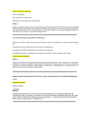 Archivo de salud y seguridad
Copia de seguridad
Plan de trabajo de construcción
Materiales y herramientas para mantenimiento
RPTA: A
Código de prácticas para la gestión de proyectos de construcción, traducción. El archivo de salud y seguridad
debe mantenerse actualizado y normalmente se mantiene durante toda la vida útil del edificio, lo que significa
que debe transmitirse a los nuevos propietarios si se vende el edificio, y los nuevos propietarios deben ser
informados de su propósito e importancia. (Página N°57)
######################################################################################
Los archivos de salud y seguridad son útiles para:
Clientes, que tienen el deber de proporcionar información sobre sus instalaciones a quienes realizan trabajos
allí
Diseñadores durante el desarrollo de más diseños o modificaciones
Coordinadores de MDL preparándose para trabajos de construcción
Contratistas principales y contratistas que se preparan para llevar a cabo o gestionar dicho trabajo
TODAS LAS ANTERIORES
RPTA: E
Código de prácticas para la gestión de proyectos de construcción, traducción. Nota informativa 6.01 Contenidos
del archivo de salud y seguridad. Debe contener la información necesaria para permitir futuros trabajos de
construcción, incluida la limpieza, mantenimiento, modificaciones, remodelaciones y demoliciones que se
llevarán a cabo de manera segura. (Página N°59)
######################################################################################
Asegurar que las reuniones del sitio se lleven a cabo y se documenten es una actividad realizada por:
Cliente
Gerente del proyecto
Equipo de diseño
Contratista
RPTA B:
El gerente del proyecto tiene una función que consiste principalmente en monitorear el desempeño del
contratista principal y el progreso de los trabajos, e involucra las siguientes actividades (algunas de las cuales
pueden haberse realizado en la etapa previa a la construcción): (..) - Asegurar que las reuniones del sitio se
lleven a cabo y se documenten. (..) (Pagina N°:35)
####################################################################################
 
