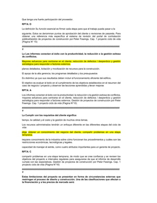 Que tenga una fuerte participación del proveedor.
RPTA: D
La definición Su función esencial es firmar cada etapa para que el trabajo pueda pasar a la
siguiente. Estos se denominan puntos de aprobación del cliente o revisiones de pasarela. Para
obtener una referencia más específica al sistema de revisión del portal de contratación
públicaGestión de proyectos de construcción por Peter Fewings. Cap. 1 proyecto ciclo de vida
(Pagina N° 15)
############################################################################
#
La Los informes conectan el éxito con la productividad, la reducción o la gestión exitosa
de conflictos.
Mayores esfuerzos para centrarse en el cliente, reducción de defectos / desperdicio y gestión
estratégica para responder a factores externos.
planos detallados, licitación y movilización de recursos para la construcción.
El apoyo de la alta gerencia, los programas detallados y los presupuestos
Es distintivo ya que sus resultados deben incluir el funcionamiento eficiente del edificio.
El objetivo es evaluar el éxito en el cumplimiento de los objetivos establecidos en el resumen del
caso de negocio / proyecto y observar las lecciones aprendidas y llevar mejoras
RPTA: A
Los informes conectan el éxito con la productividad, la reducción o la gestión exitosa de conflictos,
mayores esfuerzos para centrarse en el cliente, reducción de defectos / desperdicio y gestión
estratégica para responder a factores externos. Gestión de proyectos de construcción por Peter
Fewings. Cap. 1 proyecto ciclo de vida (Pagina N°10)
############################################################################
#
La Cumplir con los requisitos del cliente significa
tiempo, la calidad y el costo y la gestión de muchos otros temas.
Los recursos administrados tendrán un enfoque diferente en las diferentes etapas del ciclo de
vida
elige obtener un conocimiento del negocio del cliente, compartir problemas en una etapa
temprana.
requiera conocimiento de la industria sobre cómo funcionan los procedimientos y cuáles son las
restricciones económicas, tecnológicas y legales.
capacidad de manejar el estrés, como cuatro atributos importantes para un gerente de proyecto.
RPTA: C
compartir problemas en una etapa temprana, de modo que se cree confianza y se revisen los
objetivos del proyecto a intervalos regulares para asegurarse de que el informe de desarrollo
cumpla con las expectativas. Gestión de proyectos de construcción por Peter Fewings. Cap. 1
proyecto ciclo de vida (Pagina N°16)
############################################################################
#
Estas limitaciones del proyecto se presentan en forma de circunstancias externas que
restringen el proceso de diseño y construcción. Una de las clasificaciones que afectan a
la financiación y a los precios de mercado será:
 