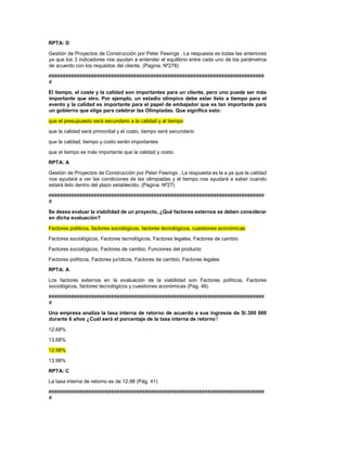 RPTA: D
Gestión de Proyectos de Construcción por Peter Fewings . La respuesta es todas las anteriores
ya que los 3 indicadores nos ayudan a entender el equilibrio entre cada uno de los parámetros
de acuerdo con los requisitos del cliente. (Pagina. Nº278)
############################################################################
#
El tiempo, el coste y la calidad son importantes para un cliente, pero uno puede ser más
importante que otro. Por ejemplo, un estadio olímpico debe estar listo a tiempo para el
evento y la calidad es importante para el papel de embajador que es tan importante para
un gobierno que elige para celebrar las Olimpiadas. Que significa esto:
que el presupuesto será secundario a la calidad y al tiempo
que la calidad será primordial y el costo, tiempo será secundario
que la calidad, tiempo y costo serán importantes
que el tiempo es más importante que la calidad y costo
RPTA: A
Gestión de Proyectos de Construcción por Peter Fewings . La respuesta es la a ya que la calidad
nos ayudará a ver las condiciones de las olimpiadas y el tiempo nos ayudará a saber cuando
estará listo dentro del plazo establecido. (Pagina. Nº27)
############################################################################
#
Se desea evaluar la viabilidad de un proyecto, ¿Qué factores externos se deben considerar
en dicha evaluación?
Factores políticos, factores sociológicos, factores tecnológicos, cuestiones económicas
Factores sociológicos, Factores tecnológicos, Factores legales, Factores de cambio
Factores sociológicos, Factores de cambio, Funciones del producto
Factores políticos, Factores jurídicos, Factores de cambio, Factores legales
RPTA: A
Los factores externos en la evaluación de la viabilidad son Factores políticos, Factores
sociológicos, factores tecnológicos y cuestiones económicas (Pag. 46)
############################################################################
#
Una empresa analiza la tasa interna de retorno de acuerdo a sus ingresos de S/.300 000
durante 6 años ¿Cuál será el porcentaje de la tasa interna de retorno?
12.68%
13.68%
12.98%
13.98%
RPTA: C
La tasa interna de retorno es de 12.98 (Pág. 41)
############################################################################
#
 