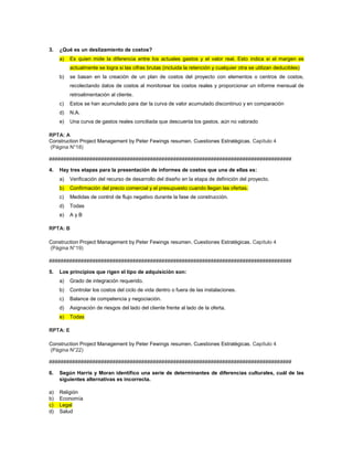 3. ¿Qué es un deslizamiento de costos?
a) Es quien mide la diferencia entre los actuales gastos y el valor real. Esto indica si el margen es
actualmente se logra si las cifras brutas (incluida la retención y cualquier otra se utilizan deducibles)
b) se basan en la creación de un plan de costos del proyecto con elementos o centros de costos,
recolectando datos de costos al monitorear los costos reales y proporcionar un informe mensual de
retroalimentación al cliente.
c) Estos se han acumulado para dar la curva de valor acumulado discontinuo y en comparación
d) N.A.
e) Una curva de gastos reales conciliada que descuenta los gastos. aún no valorado
RPTA: A
Construction Project Management by Peter Fewings resumen. Cuestiones Estratègicas. Capítulo 4
(Página N°18)
####################################################################################
4. Hay tres etapas para la presentación de informes de costos que una de ellas es:
a) Verificación del recurso de desarrollo del diseño en la etapa de definición del proyecto.
b) Confirmación del precio comercial y el presupuesto cuando llegan las ofertas.
c) Medidas de control de flujo negativo durante la fase de construcción.
d) Todas
e) A y B
RPTA: B
Construction Project Management by Peter Fewings resumen. Cuestiones Estratègicas. Capítulo 4
(Página N°19)
####################################################################################
5. Los principios que rigen el tipo de adquisición son:
a) Grado de integración requerido.
b) Controlar los costos del ciclo de vida dentro o fuera de las instalaciones.
c) Balance de competencia y negociación.
d) Asignación de riesgos del lado del cliente frente al lado de la oferta.
e) Todas
RPTA: E
Construction Project Management by Peter Fewings resumen. Cuestiones Estratègicas. Capítulo 4
(Página N°22)
####################################################################################
6. Según Harris y Moran identifico una serie de determinantes de diferencias culturales, cuál de las
siguientes alternativas es incorrecta.
a) Religión
b) Economía
c) Legal
d) Salud
 