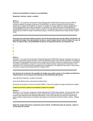 Evaluar la previsibilidad, el impacto y la probabilidad.
Responder: eliminar, reducir o cambiar
RPTA: A
Capítulos 7, 8 y 9 del Libro Construction Project Management © 2005 Peter Fewings.Proceso de RM: El
proceso de gestión de riesgos comienza en la identificación, a menudo mediante una lluvia de ideas y
referencias a cualquier lista estándar de riesgos. Un registro de riesgos registra los riesgos significativos e
intenta categorizarlos para intentar evaluarlos. La importancia se evalúa evaluando la predictibilidad, la
probabilidad(frecuencia) y el impacto. Existe, entonces, una respuesta para reducir la importancia eliminando,
reduciendo los niveles de riesgo o transfiriendo riesgos y, finalmente, gestionando el riesgo residual. (Página
N°49)
####################################################################################
El proceso de evaluación implica encontrar el nivel de importancia para proveer alguna orientación a la
gravedad del riesgo. Esto generalmente se lleva a cabo en algún tipo de matriz o escala. En caso de
tener un impacto alto y una probabilidad ocasional, la importancia tendría una calificación de:
2
6
5
4
RPTA: C
Capítulos 7, 8 y 9 del Libro Construction Project Management © 2005 Peter Fewings. Evaluación de riesgo: El
proceso de evaluación implica encontrar el nivel de importancia para proveer alguna orientación a la gravedad
del riesgo. Esto generalmente se lleva a cabo en algún tipo de matriz o escala. La importancia es un producto
de impacto y probabilidad. La figura 8.7 es una forma simple de evaluar una jerarquía de importancia. Una
calificación de 2 o más indicaría la necesidad de una investigación. Una calificación de cuatro o más (es decir,
frecuencia o impacto alto) necesita atención. (Página N°50)
####################################################################################
Son técnicas de evaluación de la gestión de riesgos que pueden usarse en las etapas de definición e
implementación de un proyecto para diferenciar entre diferentes alternativas:
Valor Monetario Esperado y Análisis de decisión
teoría de las Restricciones y Simulación de Monte Carlo
Evaluación de proyectos y técnica de revisión (PERT) y Técnica de análisis de riesgo de estimación múltiple
Análisis de inversión, Análisis de sensibilidad y Gestión de portafolio
RPTA: D
Capítulos 7, 8 y 9 del Libro Construction Project Management © 2005 Peter Fewings. Técnicas de RM: Tabla
8.3 muestra otros métodos de RM que pueden usarse en las etapas de definición e implementación de un
proyecto para diferenciar entre diferentes alternativas. Tienen más relevancia al enfoque de ingeniería de
valor y también puede ayudar en la gestión del proyecto en las áreas de control de costos y tiempo. (Página
N°57)
####################################################################################
Según los riesgos financieros comparativo para el cliente de diferentes tipos de compras cuales no
son los tipos de contrato:
 