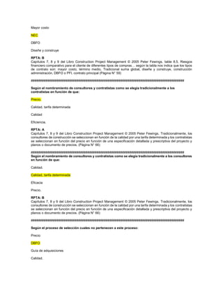 Mayor costo
NEC
DBFO
Diseñe y construye
RPTA: B
Capítulos 7, 8 y 9 del Libro Construction Project Management © 2005 Peter Fewings. table 8.5. Riesgos
financiero comparativo para el cliente de diferentes tipos de compras… según la tabla nos indica que los tipos
de contrato son: mayor costo, término medio, Tradicional suma global, diseñe y construye, construcción
administración, DBFO o PFI, contrato principal (Página N° 59)
####################################################################################
Según el nombramiento de consultores y contratistas como se elegía tradicionalmente a los
contratistas en función de que:
Precio.
Calidad, tarifa determinada
Calidad
Eficiencia.
RPTA: A
Capítulos 7, 8 y 9 del Libro Construction Project Management © 2005 Peter Fewings. Tradicionalmente, los
consultores de construcción se seleccionan en función de la calidad por una tarifa determinada y los contratistas
se seleccionan en función del precio en función de una especificación detallada y prescriptiva del proyecto y
planos o documento de precios. (Página N° 66)
####################################################################################
Según el nombramiento de consultores y contratistas como se elegía tradicionalmente a los consultores
en función de que:
Calidad.
Calidad, tarifa determinada
Eficacia
Precio.
RPTA: B
Capítulos 7, 8 y 9 del Libro Construction Project Management © 2005 Peter Fewings. Tradicionalmente, los
consultores de construcción se seleccionan en función de la calidad por una tarifa determinada y los contratistas
se seleccionan en función del precio en función de una especificación detallada y prescriptiva del proyecto y
planos o documento de precios. (Página N° 66)
####################################################################################
Según el proceso de selección cuales no pertenecen a este proceso:
Precio
DBFO
Guía de adquisiciones
Calidad.
 