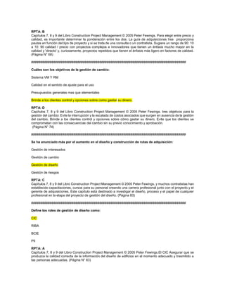 RPTA: B
Capítulos 7, 8 y 9 del Libro Construction Project Management © 2005 Peter Fewings. Para elegir entre precio y
calidad, es importante determinar la ponderación entre los dos. La guía de adquisiciones tres proporciona
pautas en función del tipo de proyecto y si se trata de una consulta o un contratista. Sugiere un rango de 90: 10
a 10: 90 calidad / precio con proyectos complejos e innovadores que tienen un énfasis mucho mayor en la
calidad y 'directo' y, curiosamente, proyectos repetidos que tienen el énfasis más ligero en factores de calidad.
(Página N° 68)
####################################################################################
Cuáles son los objetivos de la gestión de cambio:
Sistema VM Y RM
Calidad en el sentido de ajuste para el uso
Presupuestos generales mas que elementales
Brinde a los clientes control y opciones sobre como gastar su dinero.
RPTA: D
Capítulos 7, 8 y 9 del Libro Construction Project Management © 2005 Peter Fewings. tres objetivos para la
gestión del cambio: Evite la interrupción y la escalada de costos asociados que surgen en ausencia de la gestión
del cambio. Brinde a los clientes control y opciones sobre cómo gastar su dinero. Evite que los clientes se
comprometan con las consecuencias del cambio sin su previo conocimiento y aprobación.
(Página N° 74)
####################################################################################
Se ha anunciado más por el aumento en el diseño y construcción de rutas de adquisición:
Gestión de interesados
Gestión de cambio
Gestión de diseño
Gestión de riesgos
RPTA: C
Capítulos 7, 8 y 9 del Libro Construction Project Management © 2005 Peter Fewings. y muchos contratistas han
establecido capacitaciones, cursos para su personal creando una carrera profesional junto con el proyecto y el
gerente de adquisiciones. Este capítulo está destinado a investigar el diseño, proceso y el papel de cualquier
profesional en la etapa del proyecto de gestión del diseño. (Página 83)
####################################################################################
Define los roles de gestión de diseño como:
CIC
RIBA
BCIE
PII
RPTA: A
Capítulos 7, 8 y 9 del Libro Construction Project Management © 2005 Peter Fewings.El CIC Asegurar que se
produzca la calidad correcta de la información del diseño de edificios en el momento adecuado y trasmitido a
las personas adecuadas. (Página N° 83)
 