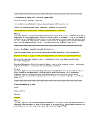####################################################################################
La información de diseño fluye a través de cuatro niveles
Etapa uno de diseño, etapa dos y etapa tres
Interpretación, generación de alternativas, comparación y desarrollar la solución final
Poner la idea, prueba hasta que resulte inadecuada y desarrollar la solución final.
Entrada de cliente, sub diseñadores, contratación de contratistas y producción.
RPTA: B
Capítulos 7, 8 y 9 del Libro Construction Project Management © 2005 Peter Fewings. La información de diseño
fluye a través de cuatro niveles hasta la producción como se muestra en la figura 9.3. El flujo de información de
producción se controla tradicionalmente mediante un cronograma de información requerida, que proporciona
una fecha basada en la estimación del contratista para el tiempo de entrega más una contingencia de salir a
licitar y recibir la entrega en el sitio. (figura 9.3 Flujo de información del proyecto) (Página N° 91)
####################################################################################
Un nuevo desafío para la gestión integrada del diseño es:
Tener conocimiento básico del proceso de diseño y demostrar los desafíos para mejorar su eficiencia.
Desarrollo de trabajo en equipo mediante el uso de excelentes comunicaciones en proyectos complejos.
Comprender la importancia del diseño urbano en la calidad del diseño, sostenibilidad y gestión de los
interesados del proyecto
Generar habilidades en el flujo de información de diseño a partir de varias partes del proyecto y gestionar su
integración entre diseño y construcción en la cadena de los suministros.
RPTA: B
Capítulos 7, 8 y 9 del Libro Construction Project Management © 2005 Peter Fewings.Desarrollo de trabajo en
equipo mediante el uso de excelentes comunicaciones en proyectos complejos. Esto se puede hacer
mediante la ubicación conjunta o mediante el trabajo en equipo virtual, estandarizando documentos
electrónicos a posiciones remotas respaldadas por comunicaciones cara a cara siempre que sea posible. (
Página N° 97)
####################################################################################
En una cultura abierta, el valor:
Decae
Está en equilibrio
Disminuir
Aumentar.
RPTA: D
Capítulos 7, 8 y 9 del Libro Construction Project Management © 2005 Peter Fewings. En una cultura abierta, el
valor puede aumentar cuando los aspectos de la gestión de la construcción se pueden tratas directamente con
los contratistas en una etapa temprana y mejorar la productividad. (Página N° 89)
 