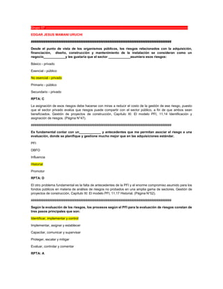 Grupo 07 ----------------------------------------------------------------------------------------------------------------------------------
EDGAR JESUS MAMANI URUCHI
#############################################################################
Desde el punto de vista de los organismos públicos, los riesgos relacionados con la adquisición,
financiación, diseño, construcción y mantenimiento de la instalación se consideran como un
negocio____________y les gustaría que el sector ____________asumiera esos riesgos:
Básico - privado
Esencial - público
No esencial - privado
Primario - público
Secundario - privado
RPTA: C
La asignación de esos riesgos debe hacerse con miras a reducir el costo de la gestión de ese riesgo, puesto
que el sector privado evalúa que riesgos puede compartir con el sector público, a fin de que ambos sean
beneficiados. Gestión de proyectos de construcción, Capítulo XI: El modelo PFI, 11.14 Identificación y
asignación de riesgos. (Página N°47).
#############################################################################
Es fundamental contar con un____________ y antecedentes que me permitan asociar el riesgo a una
evaluación, donde se planifique y gestione mucho mejor que en las adquisiciones estándar.
PFI
DBFO
Influencia
Historial
Promotor
RPTA: D
El otro problema fundamental es la falta de antecedentes de la PFI y el enorme compromiso asumido para los
fondos públicos en materia de análisis de riesgos no probados en una amplia gama de sectores. Gestión de
proyectos de construcción, Capítulo XI: El modelo PFI, 11.17 Historial. (Página N°52).
#############################################################################
Según la evaluación de los riesgos, los procesos según el PFI para la evaluación de riesgos constan de
tres pasos principales que son:
Identificar, implementar y control
Implementar, asignar y establecer
Capacitar, comunicar y supervisar
Proteger, escalar y mitigar
Evaluar, controlar y comentar
RPTA: A
 