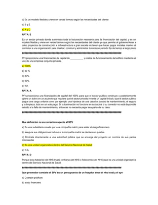 c) Es un modelo flexible y viene en varias formas según las necesidades del cliente
d) B y E
e) A y C
RPTA: E
Es un sector privado donde suministra toda la facturación necesaria para la financiación del capital, y es un
modelo flexible y viene en varias formas según las necesidades del cliente ya que permite al gobierno llevar a
cabo proyectos de construcción e infraestructura a gran escala sin tener que hacer pagos iniciales masivo al
contratar a una organización para diseñar, construir y administrar durante un periodo fijo de tiempo a largo plazo
#############################################################################
PFI proporciona una financiación de capital de __________ y costos de funcionamiento del edificio mediante el
uso de una empresa conjunta privada.
a) 100%
b) 90 %
c) 80%
d) 50%
e) NA
RPTA: A
PFI proporciona una financiación de capital del 100% para que el sector publico construyo y posteriormente
opere un activo en un acuerdo que requiere que el sector privado invierta un capital inicial y que el sector publico
pague una carga unitaria como por ejemplo una hipoteca de una casa los costos de mantenimiento, el seguro
y la limpieza, todo en un solo pago. Si la iluminación no funciona en su cocina o su comedor no está disponible
debido a la falta de mantenimiento, entonces no necesita pagar esa parte de su casa.
#############################################################################
Que definición no es correcto respecto al SPV
a) Es una subsidiaria creada por una compañía matriz para aislar el riesgo financiero
b) asegura sus obligaciones incluso si la compañía matriz se declara en quiebra
c) Contrata directamente a una autoridad pública que se encarga del proyecto en nombre de sus partes
interesadas
d) Es una unidad organizativa dentro del Servicio Nacional de Salud
e) N.A.
RPTA: D
Porque esta hablando del NHS trust ( confianza del NHS o fideicomiso del NHS) que es una unidad organizativa
dentro del Servicio Nacional de Salud
#############################################################################
Que proveedor consiste el SPV en un presupuesto de un hospital entre el nhs trust y el spv
a) Cuerpos publicos
b) socio financiero
 