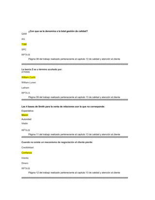 ¿Con que se le denomina a la total gestión de calidad?
QAM
AG
TQM
SPC
RPTA B
Página 08 del trabajo realizado perteneciente al capitulo 13 de calidad y atención al cliente
####################################################################################
La teoría Z es u término acuñado por:
ATKINS
William Cuchi
William Lunen
Latham
RPTA A
Página 09 del trabajo realizado perteneciente al capitulo 13 de calidad y atención al cliente
####################################################################################
Las 4 bases de Smith para la venta de relaciones son la que no corresponde:
Expectativa
Misión
Autoridad
Visión
RPTA B
Página 11 del trabajo realizado perteneciente al capitulo 13 de calidad y atención al cliente
####################################################################################
Cuando no existe un mecanismo de negociación el cliente pierde:
Credibilidad
Confianza
Interés
Dinero
RPTA B
Página 12 del trabajo realizado perteneciente al capitulo 13 de calidad y atención al cliente
####################################################################################
 