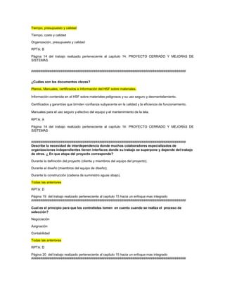Tiempo, presupuesto y calidad
Tiempo, costo y calidad
Organización, presupuesto y calidad
RPTA: B
Página 14 del trabajo realizado perteneciente al capítulo 14: PROYECTO CERRADO Y MEJORAS DE
SISTEMAS
####################################################################################
¿Cuáles son los documentos claves?
Planos, Manuales, certificados e Información del HSF sobre materiales.
Información contenida en el HSF sobre materiales peligrosos y su uso seguro y desmantelamiento.
Certificados y garantías que brinden confianza subyacente en la calidad y la eficiencia de funcionamiento.
Manuales para el uso seguro y efectivo del equipo y el mantenimiento de la tela.
RPTA: A
Página 14 del trabajo realizado perteneciente al capítulo 14: PROYECTO CERRADO Y MEJORAS DE
SISTEMAS
####################################################################################
Describe la necesidad de interdependencia donde muchos colaboradores especializados de
organizaciones independientes tienen interfaces donde su trabajo se superpone y depende del trabajo
de otros. ¿ En que etapa del proyecto corresponde?
Durante la definición del proyecto (cliente y miembros del equipo del proyecto);
Durante el diseño (miembros del equipo de diseño);
Durante la construcción (cadena de suministro aguas abajo).
Todas las anteriores
RPTA: D
Página 19 del trabajo realizado perteneciente al capitulo 15 hacia un enfoque mas integrado
####################################################################################
Cual es el principio para que los contratistas tomen en cuenta cuando se realiza el proceso de
selección?
Negociación
Asignación
Contabilidad
Todas las anteriores
RPTA: D
Página 20 del trabajo realizado perteneciente al capitulo 15 hacia un enfoque mas integrado
####################################################################################
 