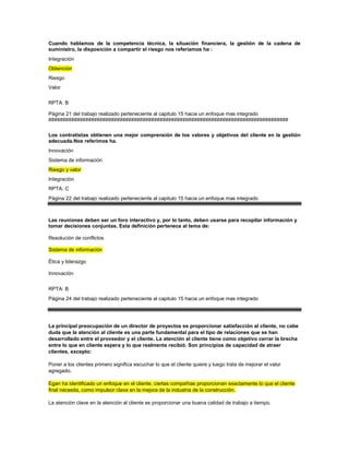 Cuando hablamos de la competencia técnica, la situación financiera, la gestión de la cadena de
suministro, la disposición a compartir el riesgo nos referiamos ha :
Integración
Obtención
Riesgo
Valor
RPTA: B
Página 21 del trabajo realizado perteneciente al capitulo 15 hacia un enfoque mas integrado
####################################################################################
Los contratistas obtienen una mejor comprensión de los valores y objetivos del cliente en la gestión
adecuada.Nos referimos ha.
Innovación
Sistema de información
Riesgo y valor
Integraciòn
RPTA: C
Página 22 del trabajo realizado perteneciente al capitulo 15 hacia un enfoque mas integrado
Las reuniones deben ser un foro interactivo y, por lo tanto, deben usarse para recopilar información y
tomar decisiones conjuntas. Esta definición pertenece al tema de:
Resolución de conflictos
Sistema de información
Ética y liderazgo
Innovaciòn
RPTA: B
Página 24 del trabajo realizado perteneciente al capitulo 15 hacia un enfoque mas integrado
La principal preocupación de un director de proyectos es proporcionar satisfacción al cliente, no cabe
duda que la atención al cliente es una parte fundamental para el tipo de relaciones que se han
desarrollado entre el proveedor y el cliente. La atención al cliente tiene como objetivo cerrar la brecha
entre lo que en cliente espera y lo que realmente recibió. Son principios de capacidad de atraer
clientes, excepto:
Poner a los clientes primero significa escuchar lo que el cliente quiere y luego trata de mejorar el valor
agregado.
Egan ha identificado un enfoque en el cliente, ciertas compañías proporcionan exactamente lo que el cliente
final necesita, como impulsor clave en la mejora de la industria de la construcción.
La atención clave en la atención al cliente es proporcionar una buena calidad de trabajo a tiempo.
 