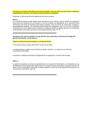 Información que brinda conocimiento para futuros proyectos, como los planos de construcción, contactos y
disponibilidad de repuestos. Los repuestos también pueden ser entregados.
Desarrollar un plan de acción para implementar los nuevos procesos
RPTA: c.
Los contratistas también pueden desear recibir comentarios de sus clientes, quienes tendrán una perspectiva
única sobre cuán efectivos son los procesos y si se han cumplido sus expectativas, es un documento clave
“Información que brinda conocimiento para futuros proyectos, como los planos de construcción, contactos y
disponibilidad de repuestos. Los repuestos también pueden ser entregados”. (pág. 14). En tanto la evaluación
comparativa tiene como objetivo crear y mantener la excelencia mediante el examen riguroso y la comparación
de los procesos comerciales y técnicos con las mejores prácticas. (pág. 16, 17).
##########################################################
Hay temas clave que han surgido a lo largo del libro que se describen en términos del trabajo del
gerente del proyecto, una de estas es:
Diseñar un equipo de proyecto integrado y un liderazgo efectivo.
La renuencia natural a aceptar plenamente una idea de otro lugar.
La implementación y gestión de los principios de calidad y atención y su impacto en las relaciones
contractuales tradicionales.
La tendencia a enfatizar demasiado la singularidad de la organización y el entorno del mercado.
RPTA: a.
La gestión de proyectos a menudo se representa como un conjunto de herramientas y es importante ver que
las diferentes acciones deben estar relacionadas en su conjunto proceso de entregar un proyecto exitoso a un
cliente. Hay una necesidad de desarrollar un equipo integrado, porque hay tantos fragmentarios procesos en la
industria de la construcción. (pág. 19).
##########################################################
 